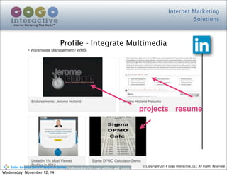 Internet Marketing
Solutions
Internet Marketing That Works™
© Copyright 2014 Cogo Interactive, LLC All Rights Reserved.	
  	
  	
  	
  	
  	
  	
  	
  	
  	
  Sales	
  to	
  your	
  Door™	
  Seminar	
  Series
Profile - Integrate Multimedia
resumeprojects
Wednesday, November 12, 14
 