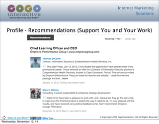 Internet Marketing
Solutions
Internet Marketing That Works™
© Copyright 2014 Cogo Interactive, LLC All Rights Reserved.	
  	
  	
  	
  	
  	
  	
  	
  	
  	
  Sales	
  to	
  your	
  Door™	
  Seminar	
  Series
Profile - Recommendations (Support You and Your Work)
Wednesday, November 12, 14
 