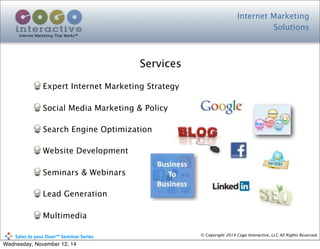 Expert Internet Marketing Strategy
Social Media Marketing & Policy
Search Engine Optimization
Website Development
Seminars & Webinars
Lead Generation
Multimedia
Internet Marketing
Solutions
Internet Marketing That Works™
© Copyright 2014 Cogo Interactive, LLC All Rights Reserved.	
  	
  	
  	
  	
  	
  	
  	
  	
  	
  Sales	
  to	
  your	
  Door™	
  Seminar	
  Series
Services
Wednesday, November 12, 14
 