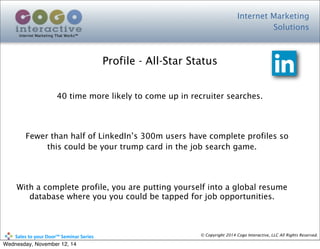 Internet Marketing
Solutions
Internet Marketing That Works™
© Copyright 2014 Cogo Interactive, LLC All Rights Reserved.	
  	
  	
  	
  	
  	
  	
  	
  	
  	
  Sales	
  to	
  your	
  Door™	
  Seminar	
  Series
Profile - All-Star Status
40 time more likely to come up in recruiter searches.
Fewer than half of LinkedIn’s 300m users have complete profiles so
this could be your trump card in the job search game.
With a complete profile, you are putting yourself into a global resume
database where you you could be tapped for job opportunities.
Wednesday, November 12, 14
 