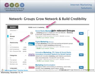 Internet Marketing
Solutions
Internet Marketing That Works™
© Copyright 2014 Cogo Interactive, LLC All Rights Reserved.	
  	
  	
  	
  	
  	
  	
  	
  	
  	
  Sales	
  to	
  your	
  Door™	
  Seminar	
  Series
Network- Groups Grow Network & Build Credibility
Join relevant Groups
Wednesday, November 12, 14
 