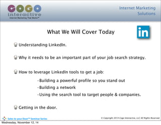 Internet Marketing
Solutions
Internet Marketing That Works™
© Copyright 2014 Cogo Interactive, LLC All Rights Reserved.	
  	
  	
  	
  	
  	
  	
  	
  	
  	
  Sales	
  to	
  your	
  Door™	
  Seminar	
  Series
Understanding LinkedIn.
Why it needs to be an important part of your job search strategy.
How to leverage LinkedIn tools to get a job:
•Building a powerful profile so you stand out
•Building a network
•Using the search tool to target people & companies.
Getting in the door.
What We Will Cover Today
Wednesday, November 12, 14
 