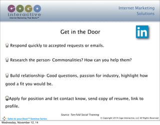 Internet Marketing
Solutions
Internet Marketing That Works™
© Copyright 2014 Cogo Interactive, LLC All Rights Reserved.	
  	
  	
  	
  	
  	
  	
  	
  	
  	
  Sales	
  to	
  your	
  Door™	
  Seminar	
  Series
Respond quickly to accepted requests or emails.
Research the person- Commonalities? How can you help them?
Build relationship- Good questions, passion for industry, highlight how
good a fit you would be.
Apply for position and let contact know, send copy of resume, link to
profile.
Get in the Door
Source: Ten-Fold Social Training
Wednesday, November 12, 14
 