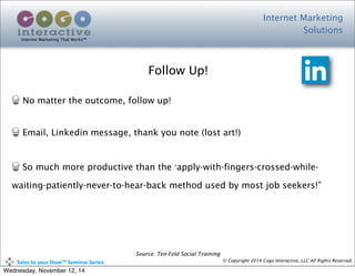 Internet Marketing
Solutions
Internet Marketing That Works™
© Copyright 2014 Cogo Interactive, LLC All Rights Reserved.	
  	
  	
  	
  	
  	
  	
  	
  	
  	
  Sales	
  to	
  your	
  Door™	
  Seminar	
  Series
No matter the outcome, follow up!
Email, Linkedin message, thank you note (lost art!)
So much more productive than the ”apply-with-fingers-crossed-while-
waiting-patiently-never-to-hear-back method used by most job seekers!”
Follow Up!
Source: Ten-Fold Social Training
Wednesday, November 12, 14
 