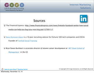 Internet Marketing
Solutions
Internet Marketing That Works™
© Copyright 2014 Cogo Interactive, LLC All Rights Reserved.	
  	
  	
  	
  	
  	
  	
  	
  	
  	
  Sales	
  to	
  your	
  Door™	
  Seminar	
  Series
Sources
The Financial Express- http://www.financialexpress.com/news/linkedin-facebook-twitter-how-social-
media-can-help-you-bag-your-next-big-job/1279011/1
Stacy Donovan Zapar is a 16-year recruiting veteran for Fortune 500 tech companies and CEO &
Founder of Tenfold Social Training
Bryn Panee Burkhart is associate director of alumni career development at MIT Sloan School of
Management in the US.
Wednesday, November 12, 14
 