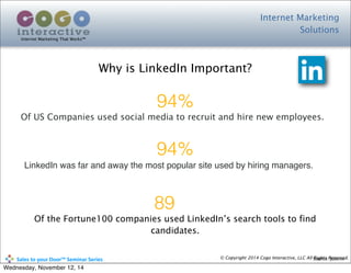 Internet Marketing
Solutions
Internet Marketing That Works™
© Copyright 2014 Cogo Interactive, LLC All Rights Reserved.	
  	
  	
  	
  	
  	
  	
  	
  	
  	
  Sales	
  to	
  your	
  Door™	
  Seminar	
  Series
Why is LinkedIn Important?
Source: Jobvite
94%
Of US Companies used social media to recruit and hire new employees.
94%
LinkedIn was far and away the most popular site used by hiring managers.
89
Of the Fortune100 companies used LinkedIn’s search tools to find
candidates.
Wednesday, November 12, 14
 