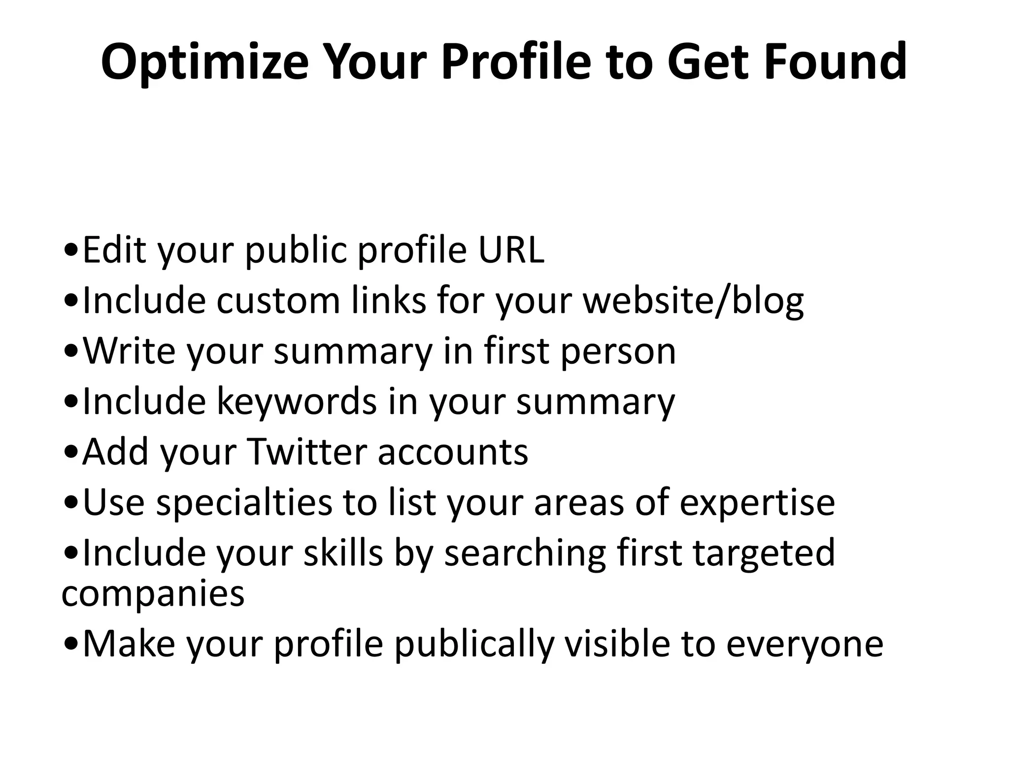 Optimize Your Profile to Get Found


•Edit your public profile URL
•Include custom links for your website/blog
•Write your summary in first person
•Include keywords in your summary
•Add your Twitter accounts
•Use specialties to list your areas of expertise
•Include your skills by searching first targeted
companies
•Make your profile publically visible to everyone
 