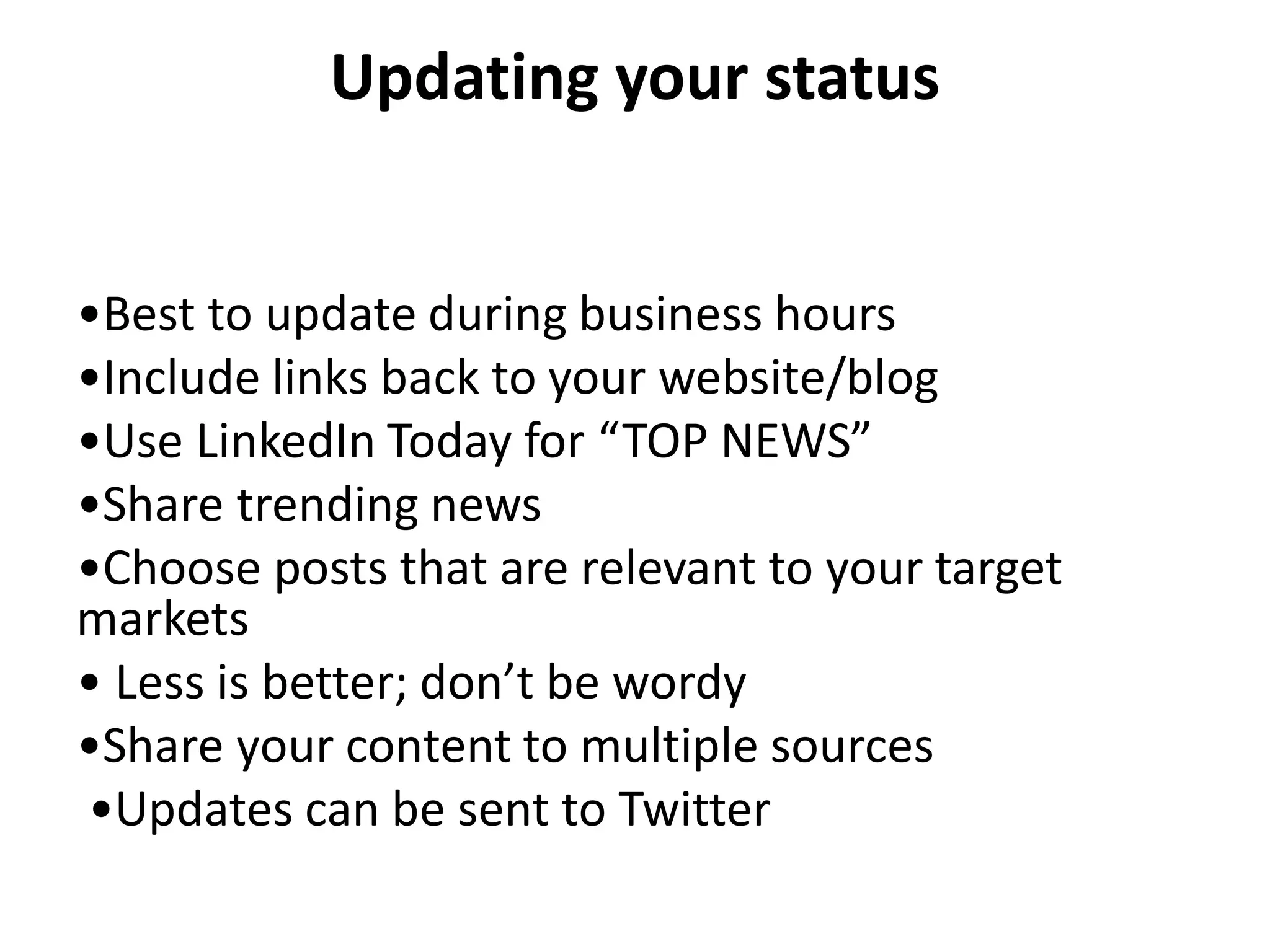Updating your status


•Best to update during business hours
•Include links back to your website/blog
•Use LinkedIn Today for “TOP NEWS”
•Share trending news
•Choose posts that are relevant to your target
markets
• Less is better; don’t be wordy
•Share your content to multiple sources
•Updates can be sent to Twitter
 