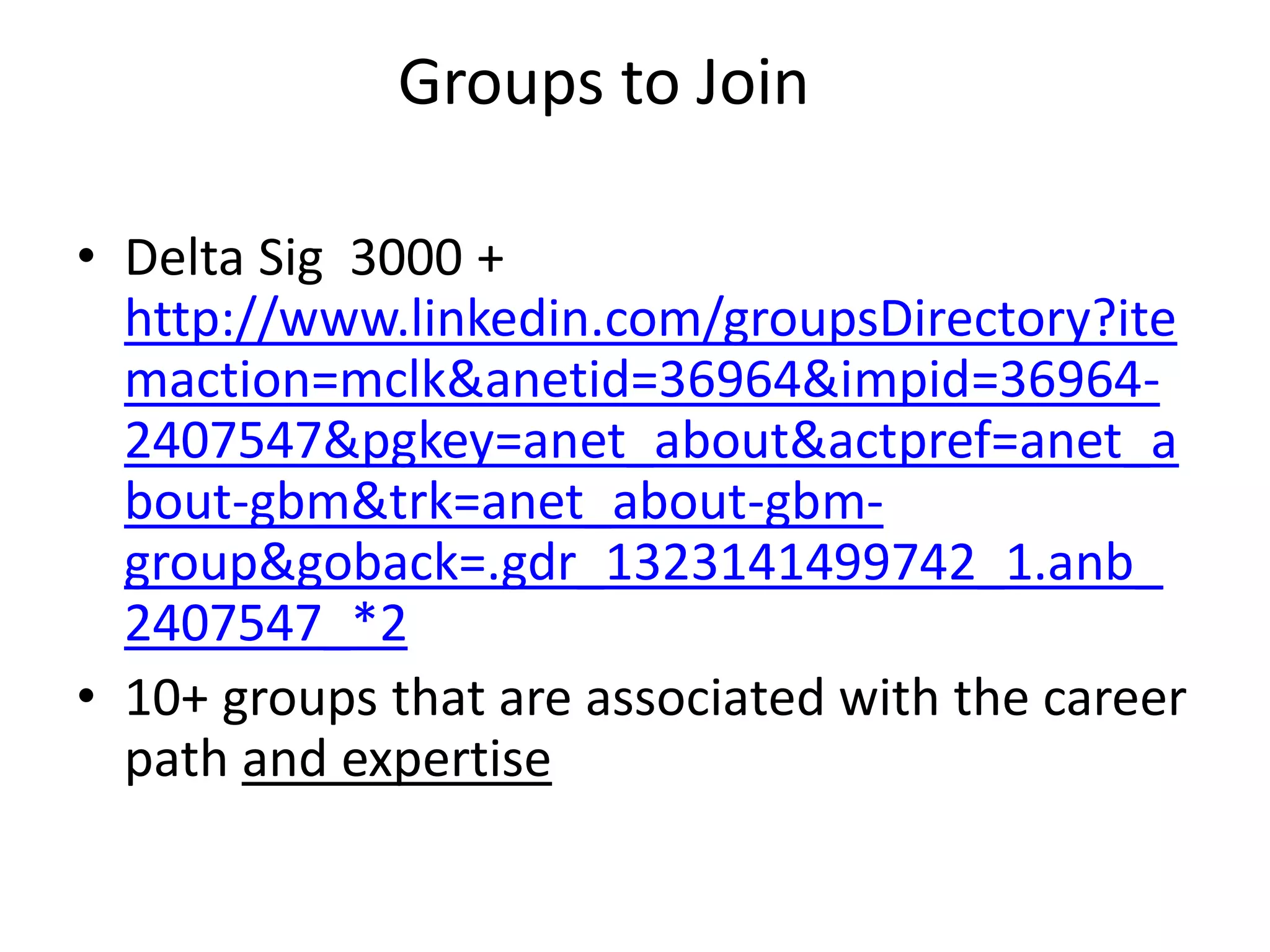 Groups to Join

• Delta Sig 3000 +
  http://www.linkedin.com/groupsDirectory?ite
  maction=mclk&anetid=36964&impid=36964-
  2407547&pgkey=anet_about&actpref=anet_a
  bout-gbm&trk=anet_about-gbm-
  group&goback=.gdr_1323141499742_1.anb_
  2407547_*2
• 10+ groups that are associated with the career
  path and expertise
 