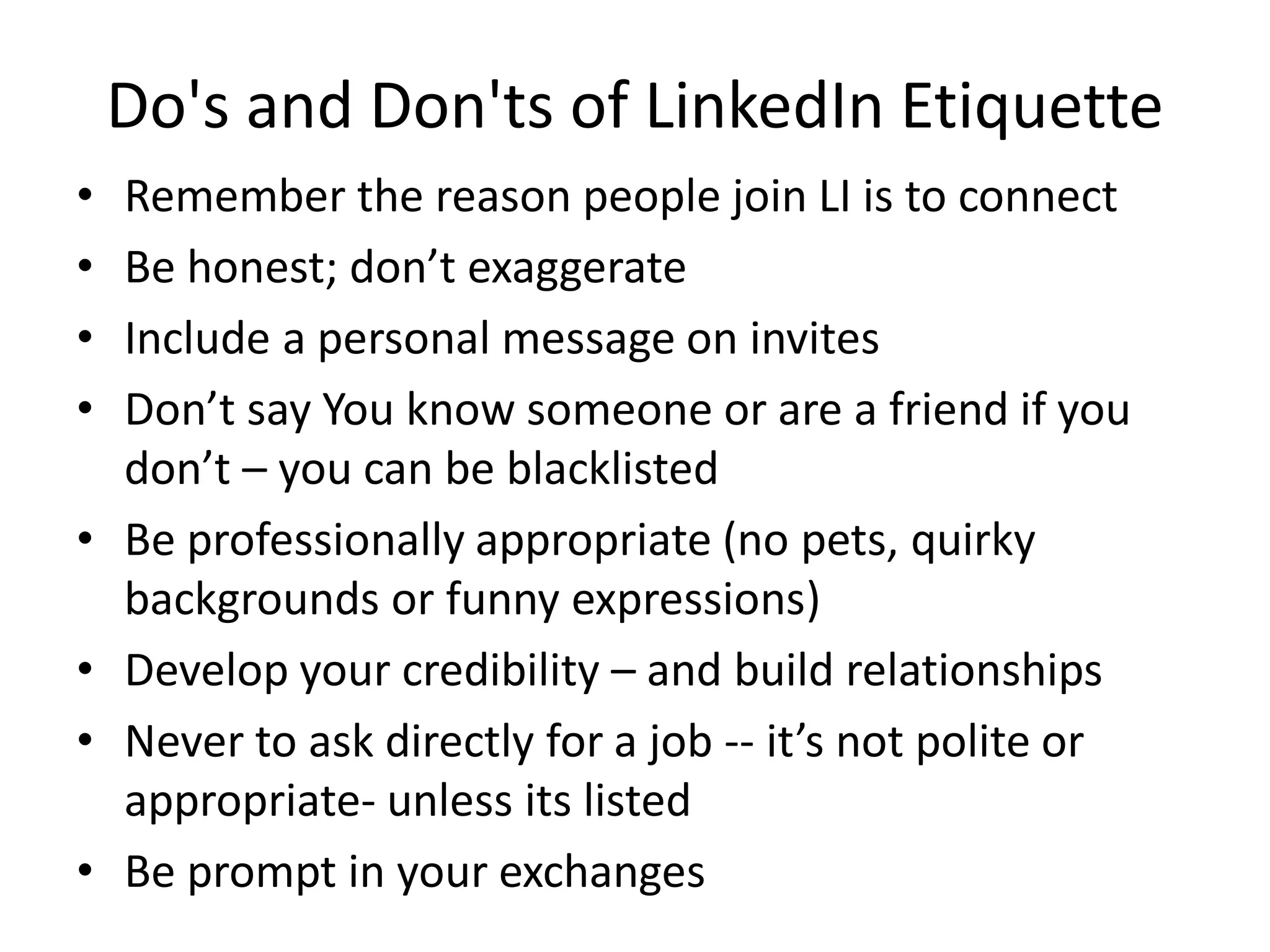 Do's and Don'ts of LinkedIn Etiquette
•   Remember the reason people join LI is to connect
•   Be honest; don’t exaggerate
•   Include a personal message on invites
•   Don’t say You know someone or are a friend if you
    don’t – you can be blacklisted
•   Be professionally appropriate (no pets, quirky
    backgrounds or funny expressions)
•   Develop your credibility – and build relationships
•   Never to ask directly for a job -- it’s not polite or
    appropriate- unless its listed
•   Be prompt in your exchanges
 