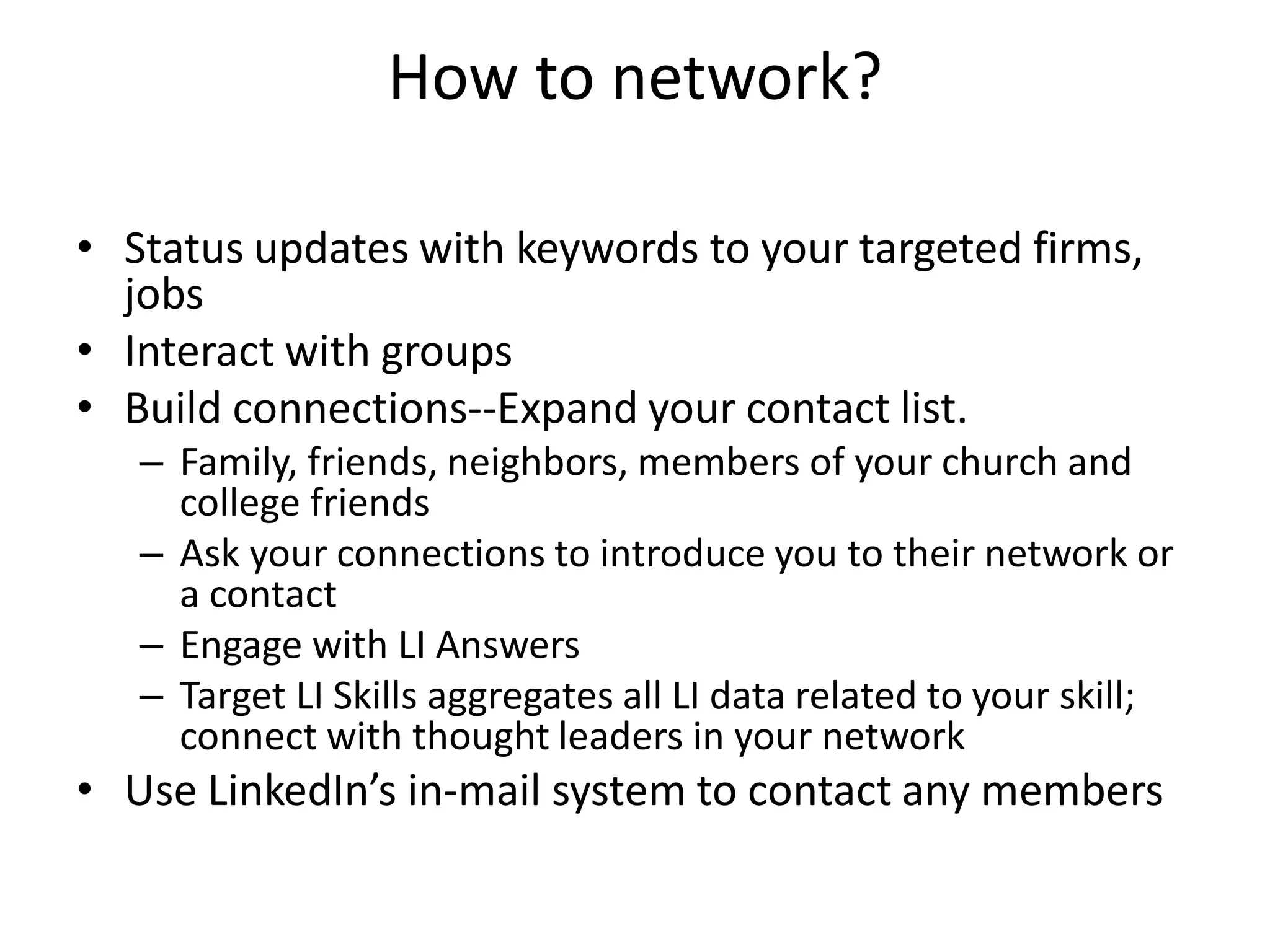 How to network?

• Status updates with keywords to your targeted firms,
  jobs
• Interact with groups
• Build connections--Expand your contact list.
   – Family, friends, neighbors, members of your church and
     college friends
   – Ask your connections to introduce you to their network or
     a contact
   – Engage with LI Answers
   – Target LI Skills aggregates all LI data related to your skill;
     connect with thought leaders in your network
• Use LinkedIn’s in-mail system to contact any members
 