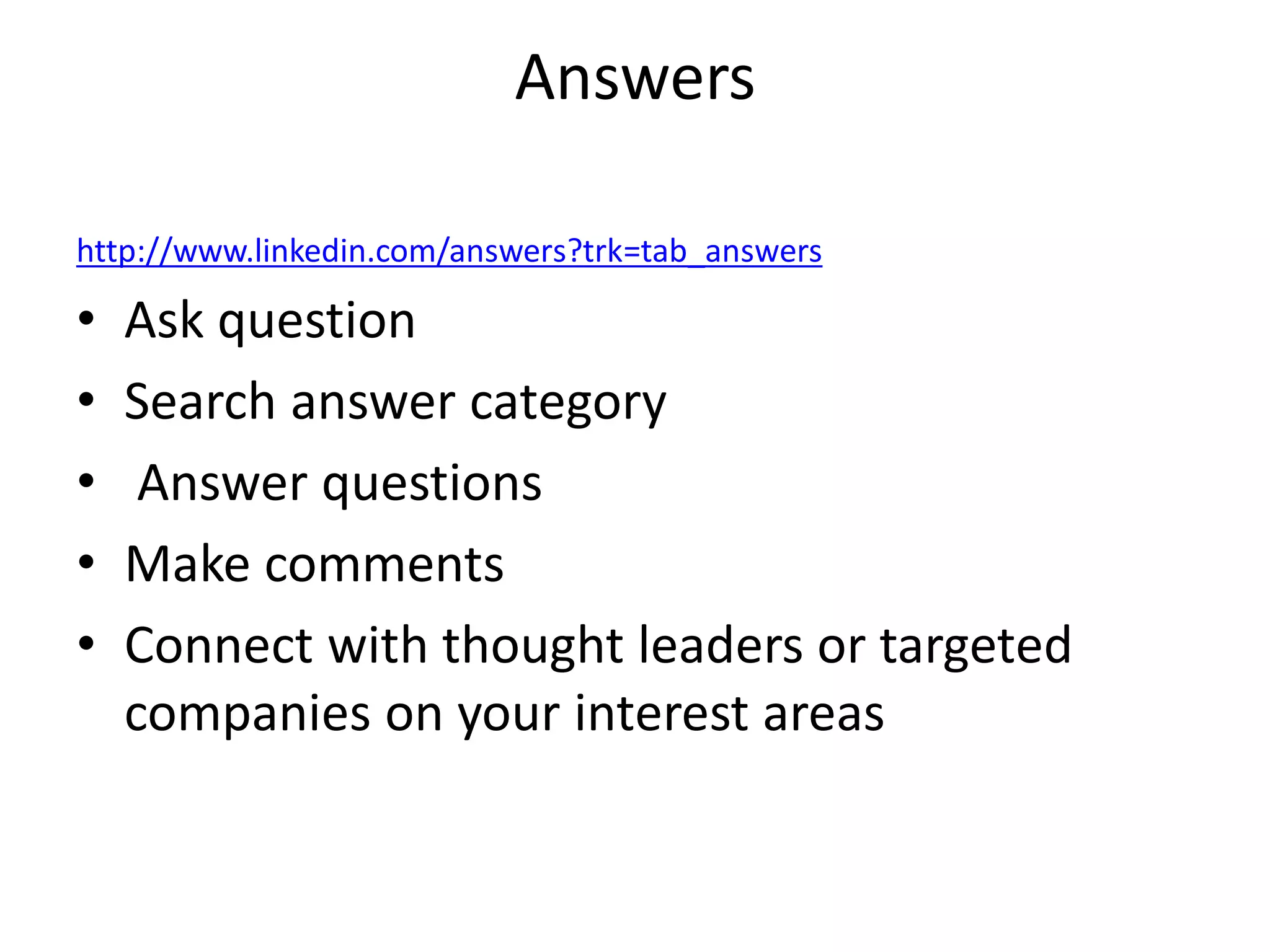 Answers

http://www.linkedin.com/answers?trk=tab_answers

•   Ask question
•   Search answer category
•    Answer questions
•   Make comments
•   Connect with thought leaders or targeted
    companies on your interest areas
 