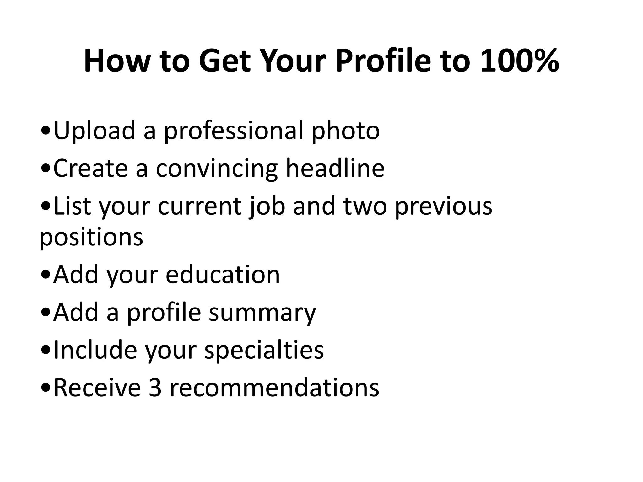 How to Get Your Profile to 100%
•Upload a professional photo
•Create a convincing headline
•List your current job and two previous
positions
•Add your education
•Add a profile summary
•Include your specialties
•Receive 3 recommendations
 