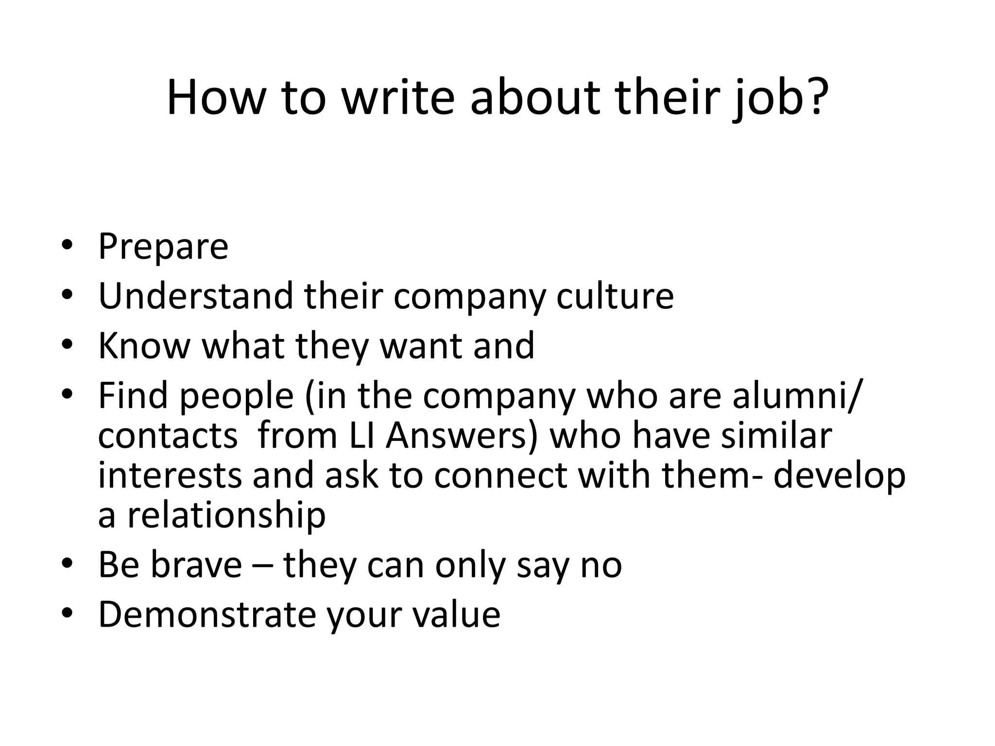 How to write about their job?

• Prepare
• Understand their company culture
• Know what they want and
• Find people (in the company who are alumni/
  contacts from LI Answers) who have similar
  interests and ask to connect with them- develop
  a relationship
• Be brave – they can only say no
• Demonstrate your value
 
