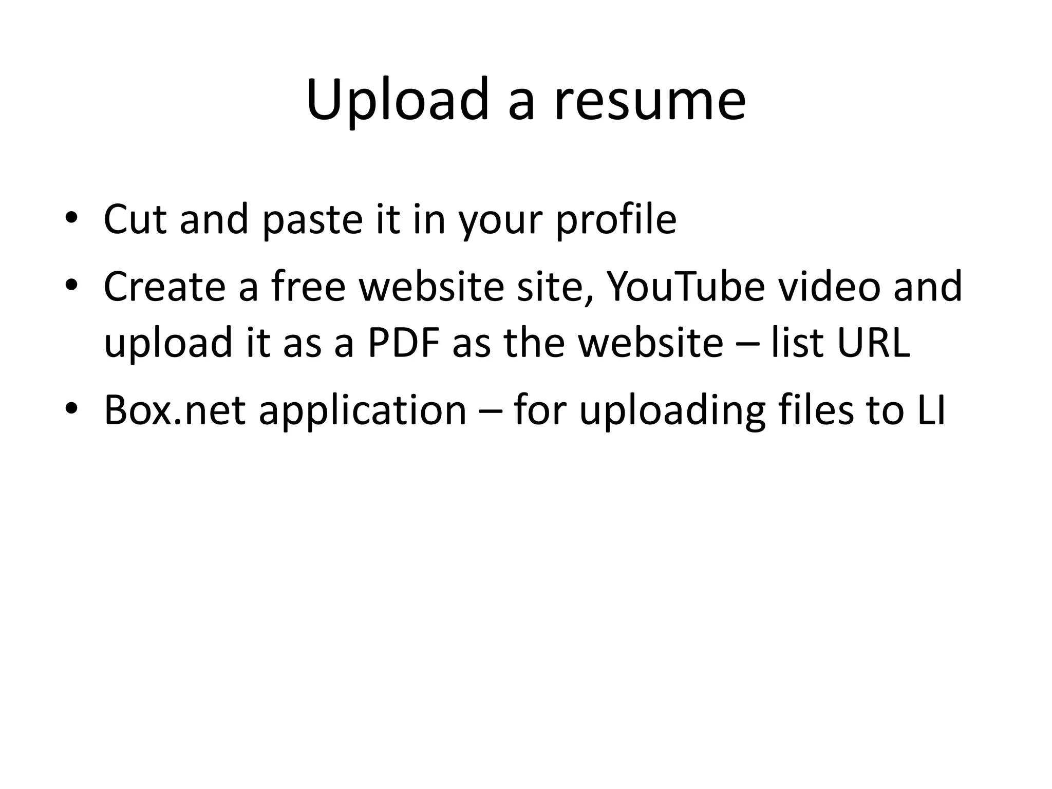 Upload a resume
• Cut and paste it in your profile
• Create a free website site, YouTube video and
  upload it as a PDF as the website – list URL
• Box.net application – for uploading files to LI
 