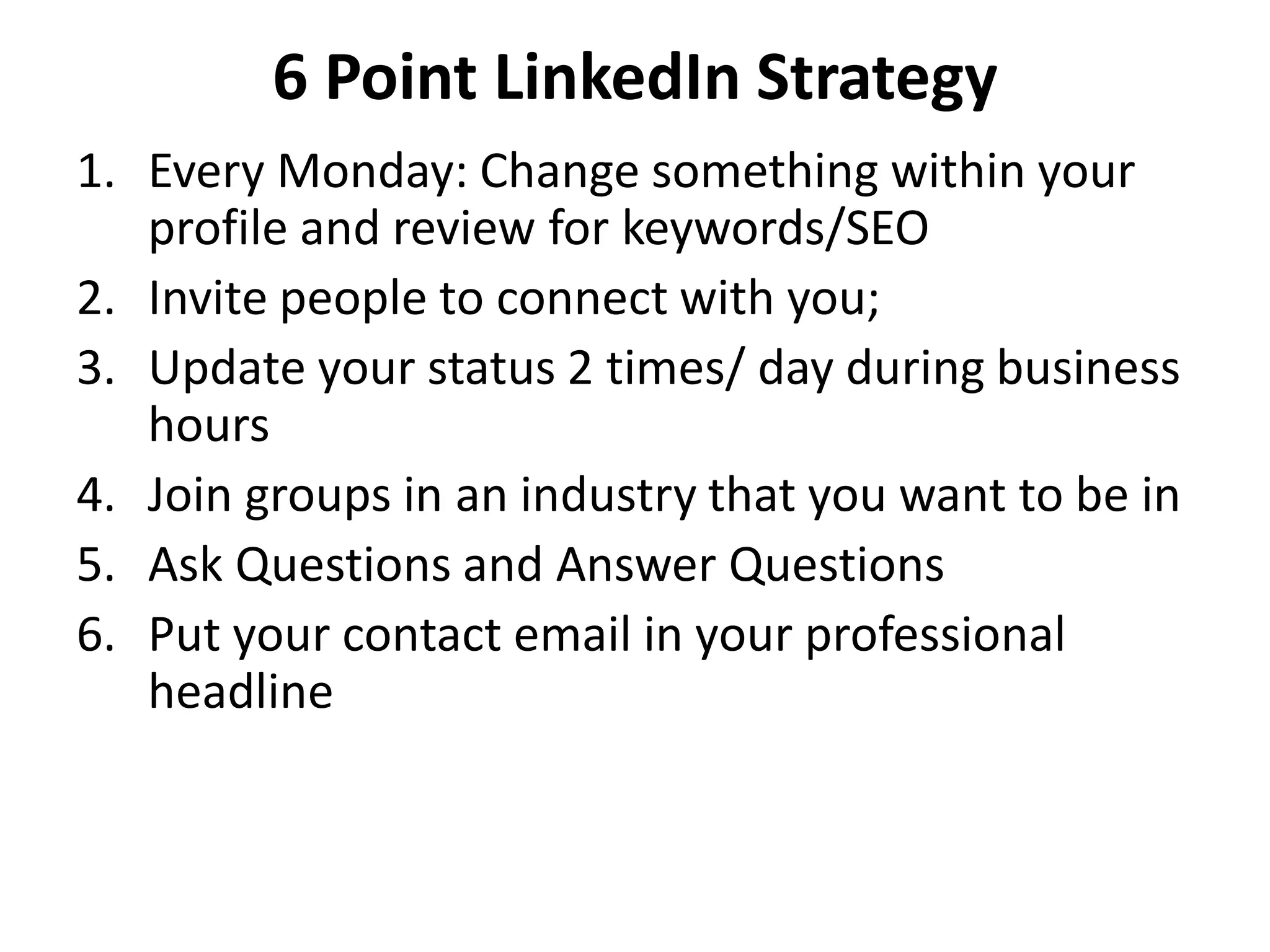 6 Point LinkedIn Strategy
1. Every Monday: Change something within your
   profile and review for keywords/SEO
2. Invite people to connect with you;
3. Update your status 2 times/ day during business
   hours
4. Join groups in an industry that you want to be in
5. Ask Questions and Answer Questions
6. Put your contact email in your professional
   headline
 
