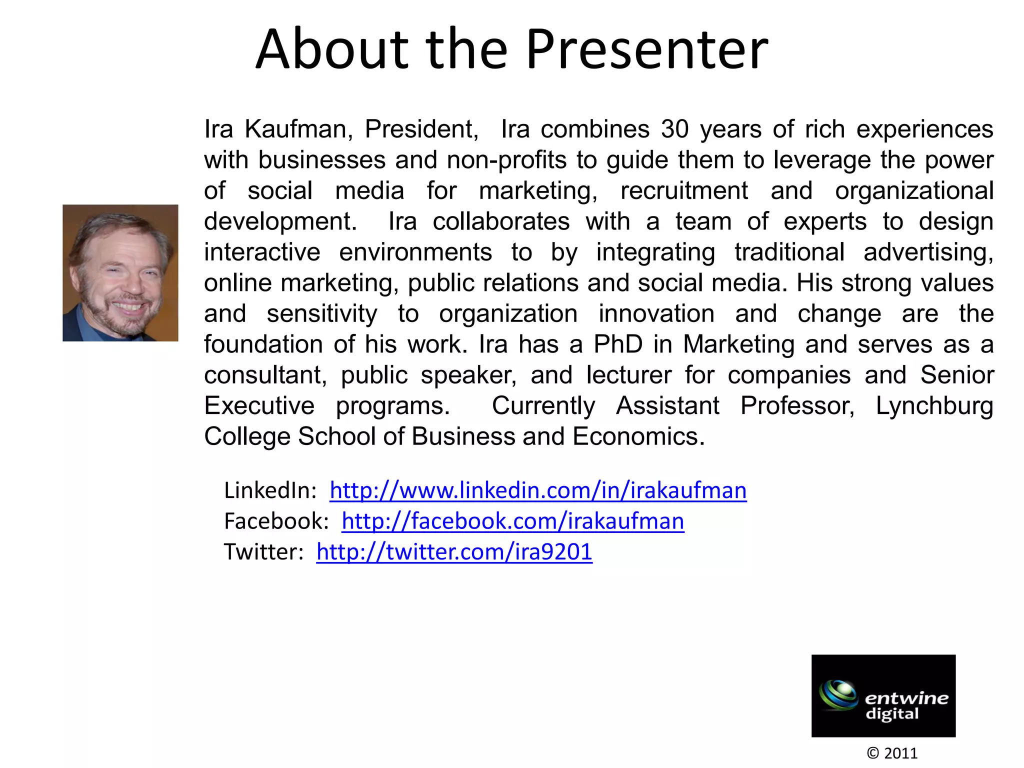 About the Presenter
Ira Kaufman, President, Ira combines 30 years of rich experiences
with businesses and non-profits to guide them to leverage the power
of social media for marketing, recruitment and organizational
development. Ira collaborates with a team of experts to design
interactive environments to by integrating traditional advertising,
online marketing, public relations and social media. His strong values
and sensitivity to organization innovation and change are the
foundation of his work. Ira has a PhD in Marketing and serves as a
consultant, public speaker, and lecturer for companies and Senior
Executive programs.       Currently Assistant Professor, Lynchburg
College School of Business and Economics.

 LinkedIn: http://www.linkedin.com/in/irakaufman
 Facebook: http://facebook.com/irakaufman
 Twitter: http://twitter.com/ira9201




                                                          © 2011
 