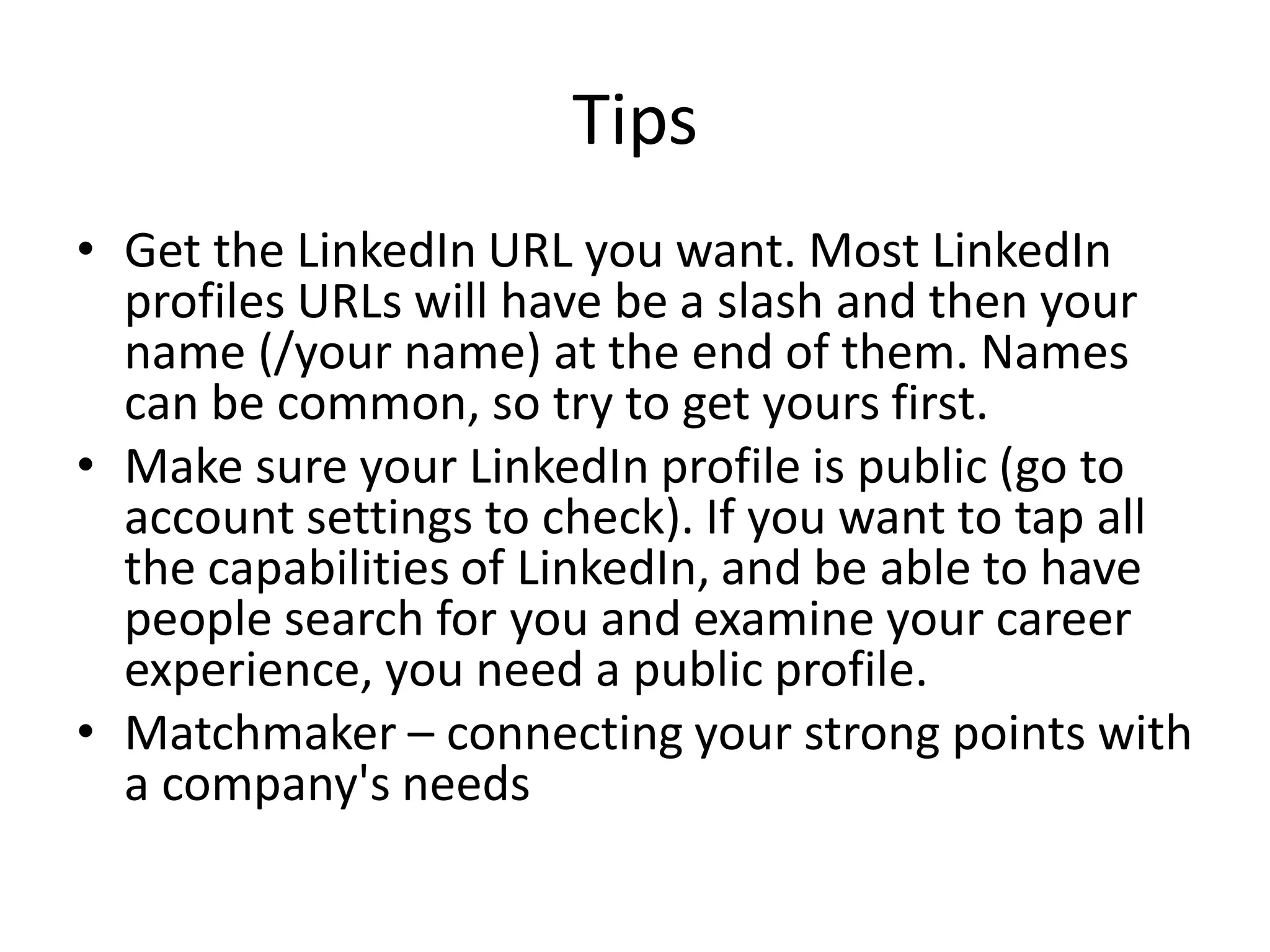 Tips
• Get the LinkedIn URL you want. Most LinkedIn
  profiles URLs will have be a slash and then your
  name (/your name) at the end of them. Names
  can be common, so try to get yours first.
• Make sure your LinkedIn profile is public (go to
  account settings to check). If you want to tap all
  the capabilities of LinkedIn, and be able to have
  people search for you and examine your career
  experience, you need a public profile.
• Matchmaker – connecting your strong points with
  a company's needs
 
