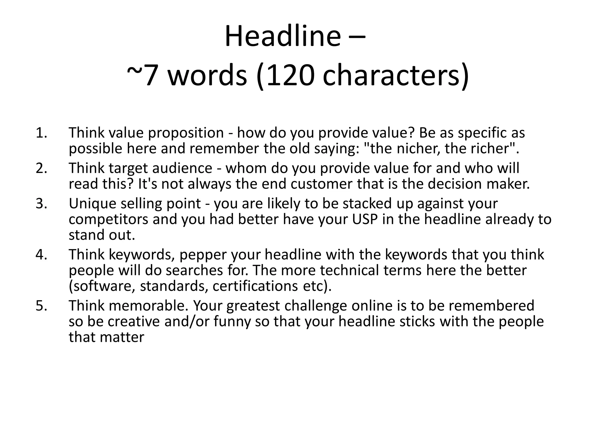 Headline –
             ~7 words (120 characters)
1.   Think value proposition - how do you provide value? Be as specific as
     possible here and remember the old saying: "the nicher, the richer".
2.   Think target audience - whom do you provide value for and who will
     read this? It's not always the end customer that is the decision maker.
3.   Unique selling point - you are likely to be stacked up against your
     competitors and you had better have your USP in the headline already to
     stand out.
4.   Think keywords, pepper your headline with the keywords that you think
     people will do searches for. The more technical terms here the better
     (software, standards, certifications etc).
5.   Think memorable. Your greatest challenge online is to be remembered
     so be creative and/or funny so that your headline sticks with the people
     that matter
 