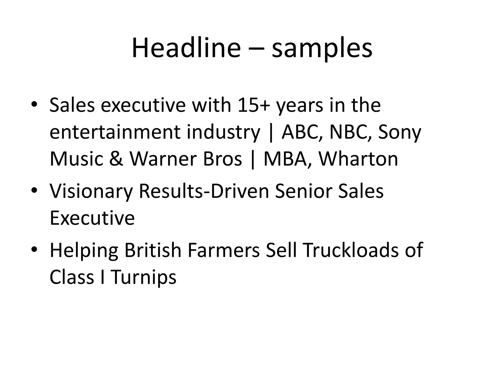 Headline – samples
• Sales executive with 15+ years in the
  entertainment industry | ABC, NBC, Sony
  Music & Warner Bros | MBA, Wharton
• Visionary Results-Driven Senior Sales
  Executive
• Helping British Farmers Sell Truckloads of
  Class I Turnips
 