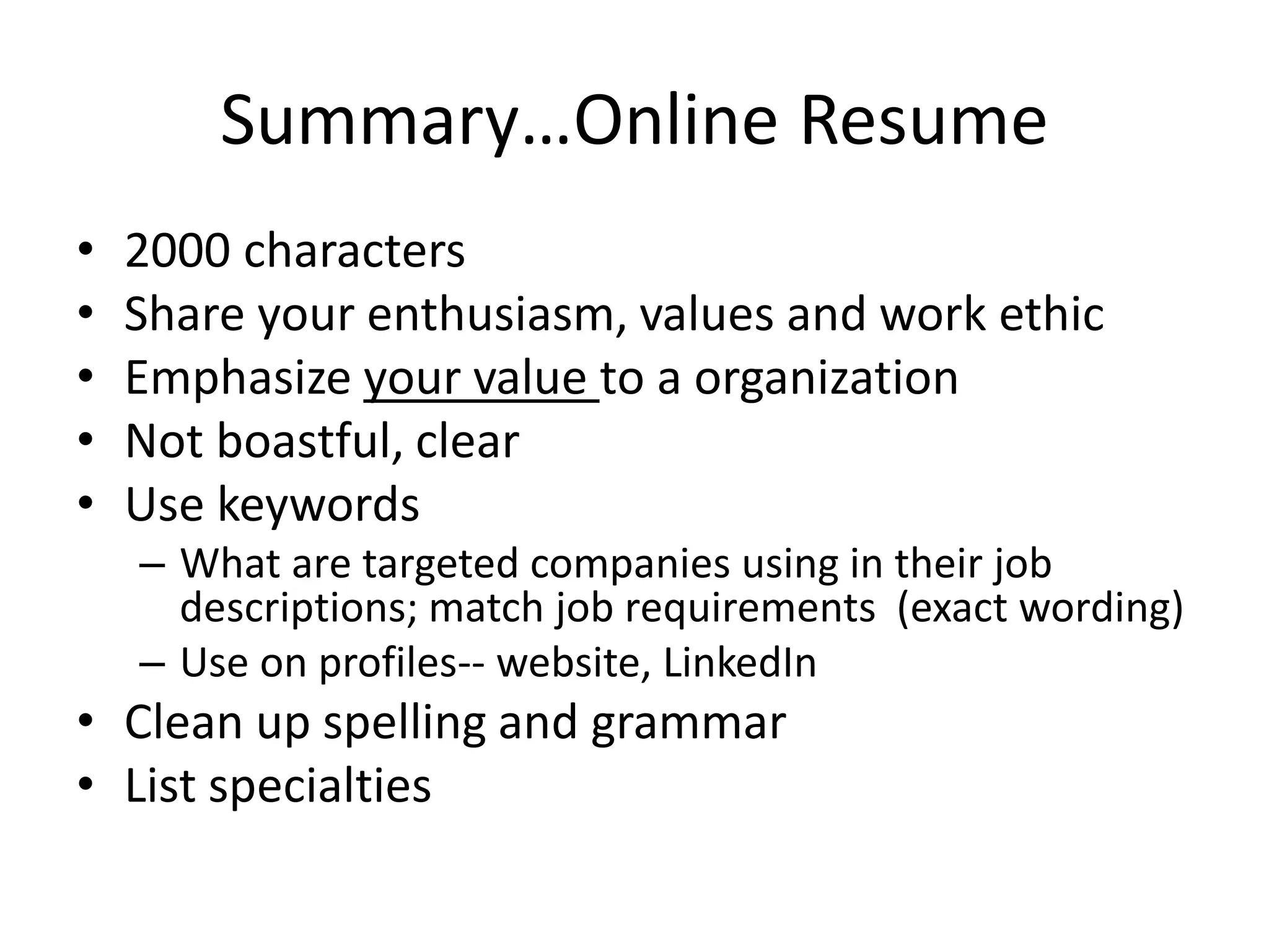 Summary…Online Resume
•   2000 characters
•   Share your enthusiasm, values and work ethic
•   Emphasize your value to a organization
•   Not boastful, clear
•   Use keywords
    – What are targeted companies using in their job
      descriptions; match job requirements (exact wording)
    – Use on profiles-- website, LinkedIn
• Clean up spelling and grammar
• List specialties
 