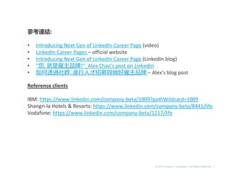 © 2016 LinkedIn Corporation. All Rights Reserved. |
參考連結:
• Introducing Next Gen of LinkedIn Career Page (video)
• LinkedIn Career Pages – official website
• Introducing Next Gen of LinkedIn Career Page (LinkedIn blog)
• ”您, 就是雇主品牌!”_Alex Chao’s post on LinkedIn
• 如何透過社群, 進行人才招募與做好雇主品牌 – Alex’s blog post
Reference clients
IBM: https://www.linkedin.com/company-beta/1009?pathWildcard=1009
Shangri-la Hotels & Resorts: https://www.linkedin.com/company-beta/8441/life
Vodafone: https://www.linkedin.com/company-beta/1217/life
 