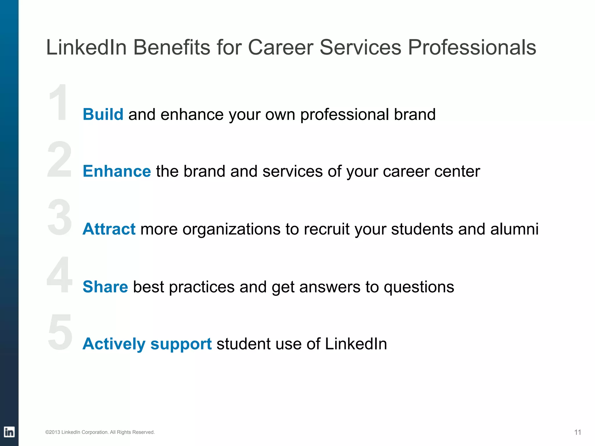 LinkedIn Benefits for Career Services Professionals

1 
2 
3 
4 
5 

Build and enhance your own professional brand
Enhance the brand and services of your career center
Attract more organizations to recruit your students and alumni
Share best practices and get answers to questions
Actively support student use of LinkedIn

©2013 LinkedIn Corporation. All Rights Reserved.

11

 