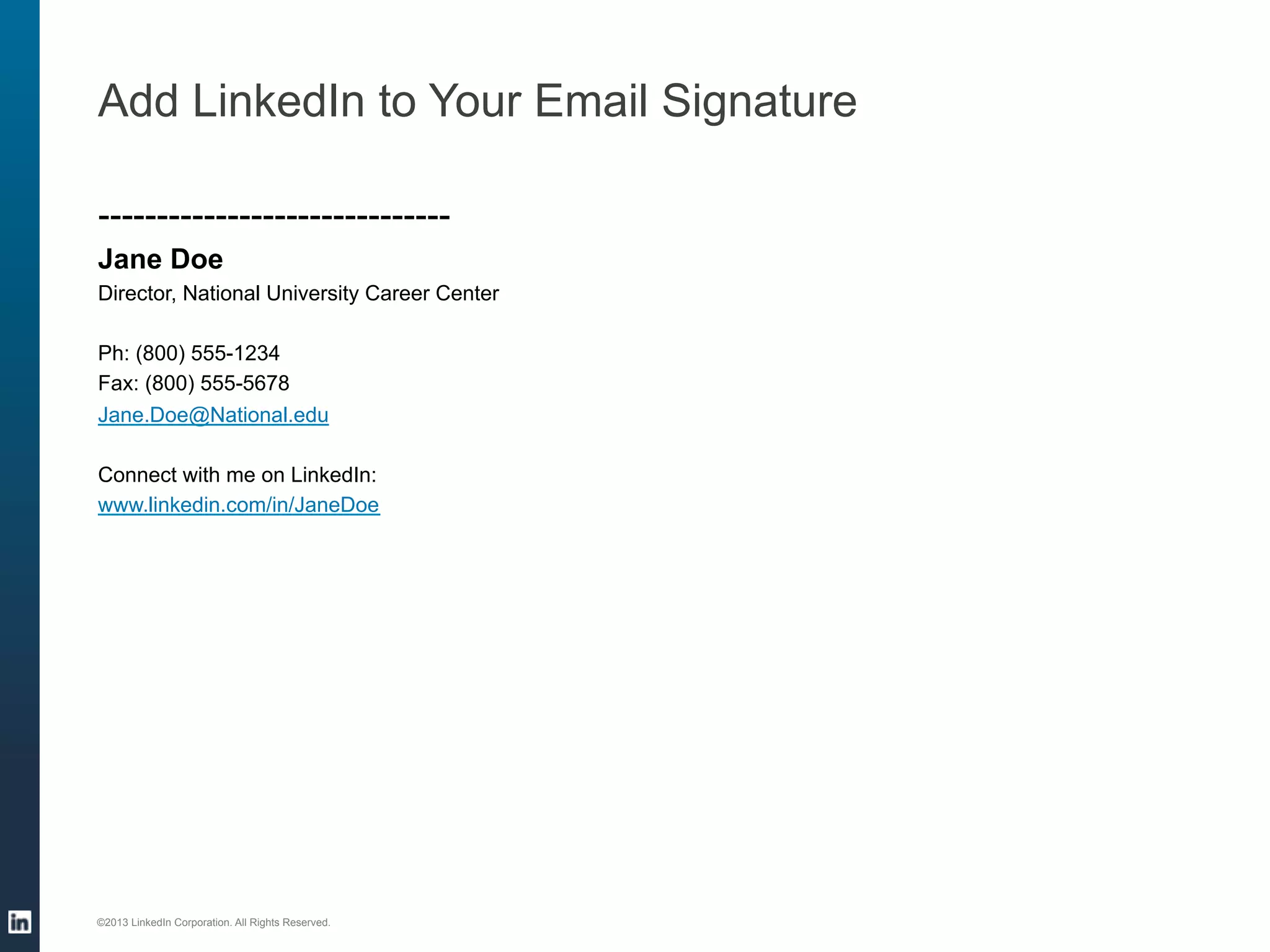 Add LinkedIn to Your Email Signature
-----------------------------Jane Doe
Director, National University Career Center
Ph: (800) 555-1234
Fax: (800) 555-5678
Jane.Doe@National.edu
Connect with me on LinkedIn:
www.linkedin.com/in/JaneDoe

©2013 LinkedIn Corporation. All Rights Reserved.

 