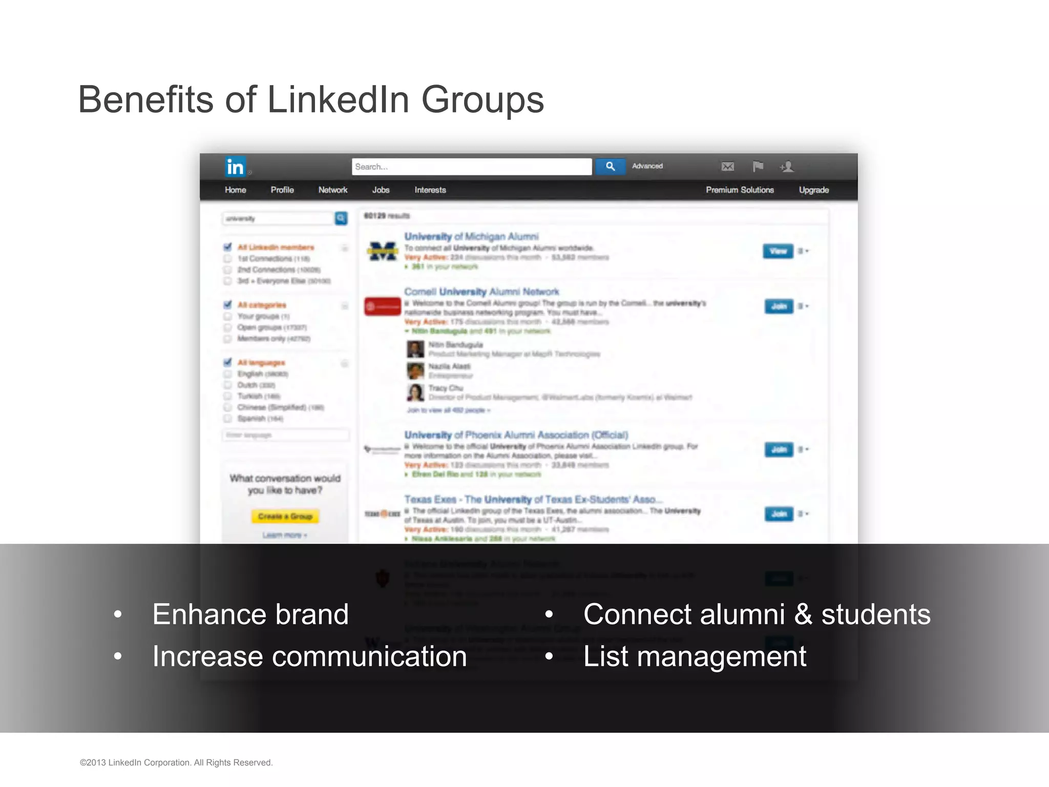 Benefits of LinkedIn Groups

•  Enhance brand
•  Increase communication

©2013 LinkedIn Corporation. All Rights Reserved.

	
   •  Connect alumni & students
	
   •  List management

 