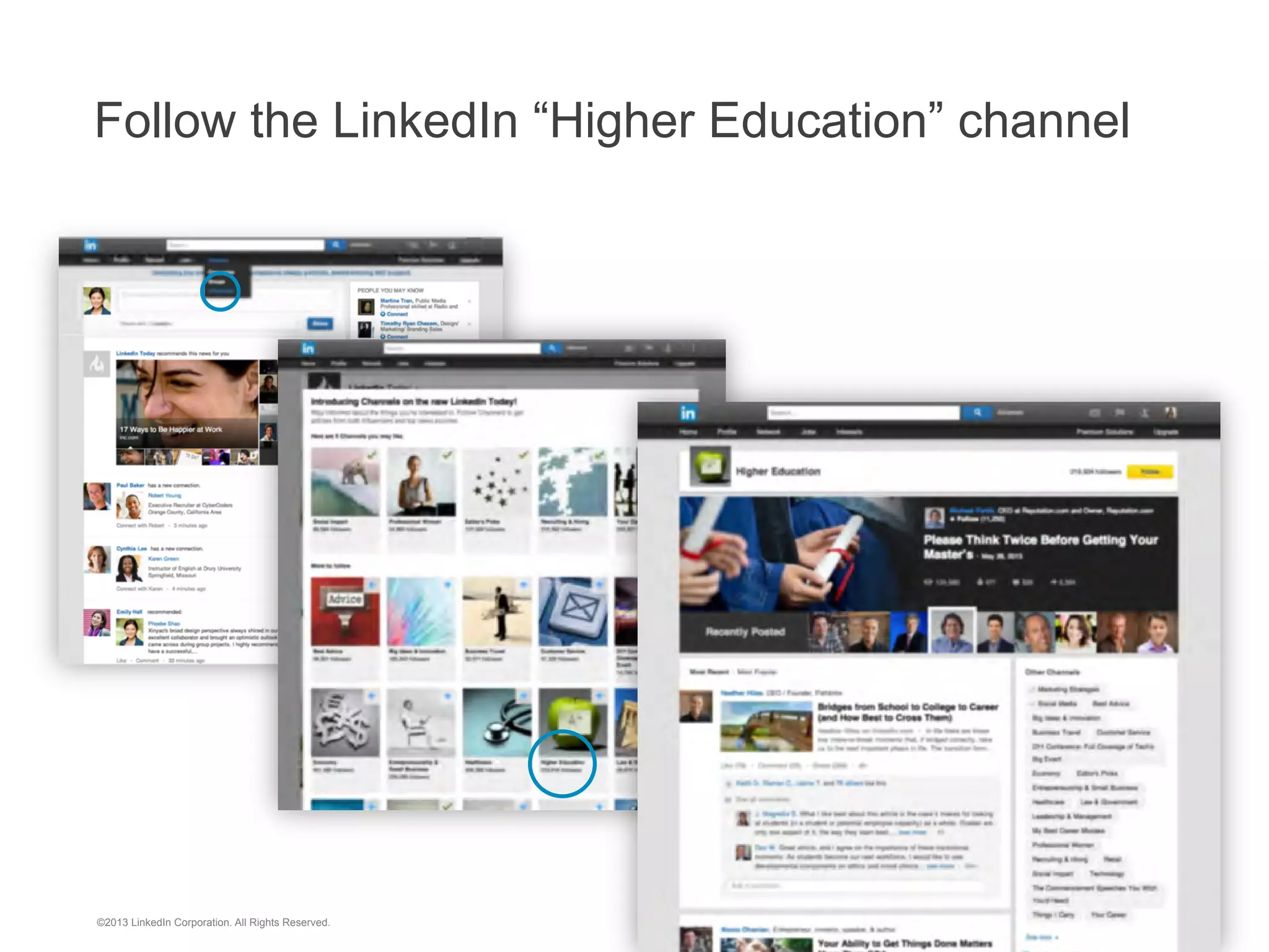 “I have used LinkedIn extensively to research where our
alumni are working and to solicit their assistance.
Additionally, I have shared lists of alumni generated through
LinkedIn with employers we want to visit campus. I’ve found
employers to be impressed by the breadth and depth of
information that I have gained from using LinkedIn.”
Mark Presnell, PhD, Director, Johns Hopkins Career Center

©2013 LinkedIn Corporation. All Rights Reserved.

 