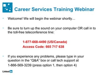 Career Services Training Webinar
•   Welcome! We will begin the webinar shortly…

•   Be sure to turn up the sound on your computer OR call in to
    the toll-free teleconference line:

             1-877-668-4490 (US/Canada)
             Access Code: 665 717 638

•   If you experience any problems, please type in your
    question in the “Q&A” box or call tech support at
    1-866-569-3239 (press option 1, then option 4)
 