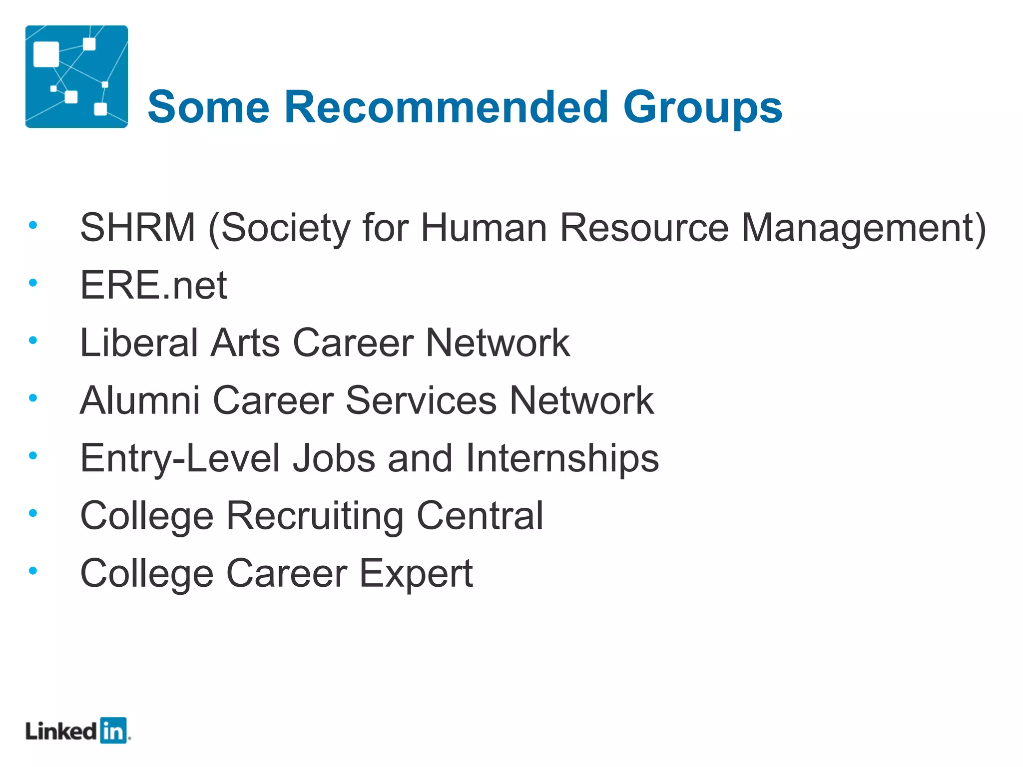 Some Recommended Groups

•   SHRM (Society for Human Resource Management)
•   ERE.net
•   Liberal Arts Career Network
•   Alumni Career Services Network
•   Entry-Level Jobs and Internships
•   College Recruiting Central
•   College Career Expert
 