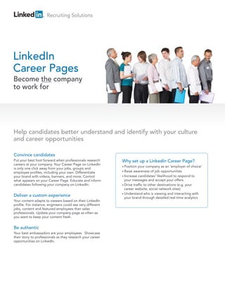 Recruiting Solutions




LinkedIn
Career Pages
Become the company
to work for




Help candidates better understand and identify with your culture
and career opportunities

Convince candidates
Put your best foot forward when professionals research      Why set up a LinkedIn Career Page?
careers at your company. Your Career Page on LinkedIn
                                                            • Position your company as an ‘employer of choice’
is only one click away from your jobs, groups and
employee profiles, including your own. Differentiate        • Raise awareness of job opportunities

your brand with videos, banners, and more. Control          • Increase candidates’ likelihood to respond to
what appears on your Career Page. Educate and inform          your messages and accept your offers
candidates following your company on LinkedIn.              • Drive traffic to other destinations (e.g. your
                                                              career website, social network sites)
                                                            • Understand who is viewing and interacting with
Deliver a custom experience                                   your brand through detailed real-time analytics
Your content adapts to viewers based on their LinkedIn
profile. For instance, engineers could see very different
jobs, content and featured employees than sales
professionals. Update your company page as often as
you want to keep your content fresh.


Be authentic
Your best ambassadors are your employees. Showcase
their story to professionals as they research your career
opportunities on LinkedIn.
 