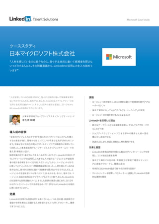Talent Solutions 
日本マイクロソフト株式会社 
“人材を探しているのは我々なのに、我々が主体的に動いて候補者を探さな 
いでどうするんだと。その問題意識から、LinkedInの活用に力を入れ始めて 
います” 
人事本部採用グループサービススタッフィングチームリード 
普久原 朝親 
導入前の背景 
「従来のオンプレミスにクラウドを加えたハイブリッドなシステムを導入 
するお客様が増え、現場からはエンジニアの早急な拡充が求められてい 
ます。今後は主に技術力の高いサポートエンジニアを積極的に採用してい 
く方針」と、人事本部採用グループサービススタッフィングチームリードの 
普久原 朝親氏は話す。 
採用活動の中で、最近特に力を入れ始めていることが、LinkedInを含めたダ 
イレクトソーシングの活用だ。これまでは人材紹介エージェントに中途採用 
者の紹介を依頼するケースがほとんどだった。「しかし、エージェントばかり 
に頼っていていいのかという問題意識は常にあった。人材を探しているのは 
我々なのに、我々が主体的に動いて候補者を探さないでどうするんだと。エ 
ージェントの支援を受ければそれだけコストもかかる。それに、海外では、エ 
ージェント経由の採用はエグゼクティブなどごく少数で、むしろLinkedInな 
どを活用する採用活動がメイン。そうした世界の潮流も頭にあり、2012年 
からダイレクトソーシングの活用を始め、2013年からはLinkedInも本格的 
に使い始めています」。 
効果 
LinkedInを活用する効果は早くも表れている。一つは、日本語・英語両方が 
堪能で世界を舞台に活躍する人材を探り当て、いち早くアプローチし、獲得 
できていることだ。 
課題 
• エージェント依存型から、自ら主体的に動いて候補者を探すアプロ 
ーチへのシフト 
• 海外で潮流になっている「ダイレクト・ソーシング」の実現 
• エージェントの支援を受けることによるコスト 
LinkedInを採用した理由 
• 膨大なデータベースから候補者を検索し、ダイレクトアプローチす 
ることが可能 
• ジョブディスクリプション（JD）を世界中の優秀な人材＝潜在 
層に対し周知できる 
• 英語のJDにより、英語に堪能な人材を獲得できる 
効果と展望 
• LinkedInの本格活用初年度から数名のダイレクトソーシングを実 
現し、コスト削減効果を発揮 
• 海外で仕事をする日本語・英語両方が堪能で優秀なエンジニ 
アに直接アプローチし、獲得に成功 
• 将来的にはLinkedIn経由で数十名の採用を目指す 
• タレントソーサーを配置し、リクルーターと連携してLinkedInの効率 
的な運用を模索 
「人材を探しているのは我々なのに、我々が主体的に動いて候補者を探さ 
ないでどうするんだと。海外では、むしろLinkedInなどダイレクトソースを 
活用する採用活動がメイン。そうした世界の潮流も意識し、2013年から 
はLinkedInの活用に注力しています」 
Microsoft Case Study 
ケーススタディ 
 