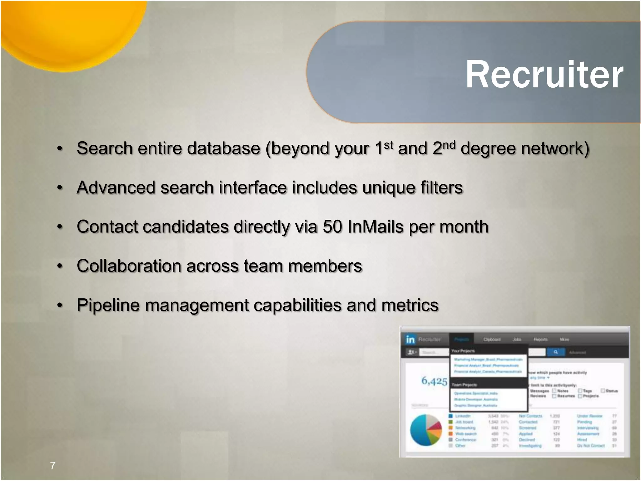 Recruiter
• Search entire database (beyond your 1st and 2nd degree network)
• Advanced search interface includes unique filters
• Contact candidates directly via 50 InMails per month
• Collaboration across team members
• Pipeline management capabilities and metrics
7
 