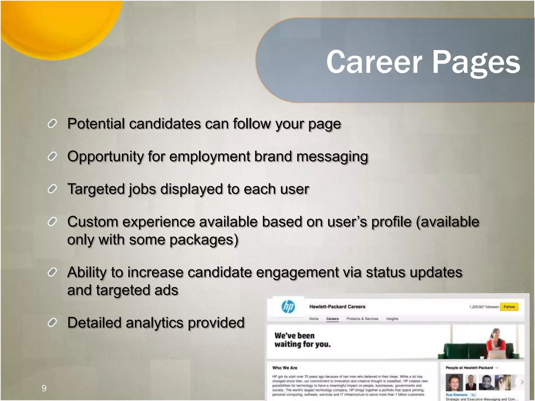 Career Pages
Potential candidates can follow your page
Opportunity for employment brand messaging
Targeted jobs displayed to each user
Custom experience available based on user’s profile (available
only with some packages)
Ability to increase candidate engagement via status updates
and targeted ads
Detailed analytics provided
9
 