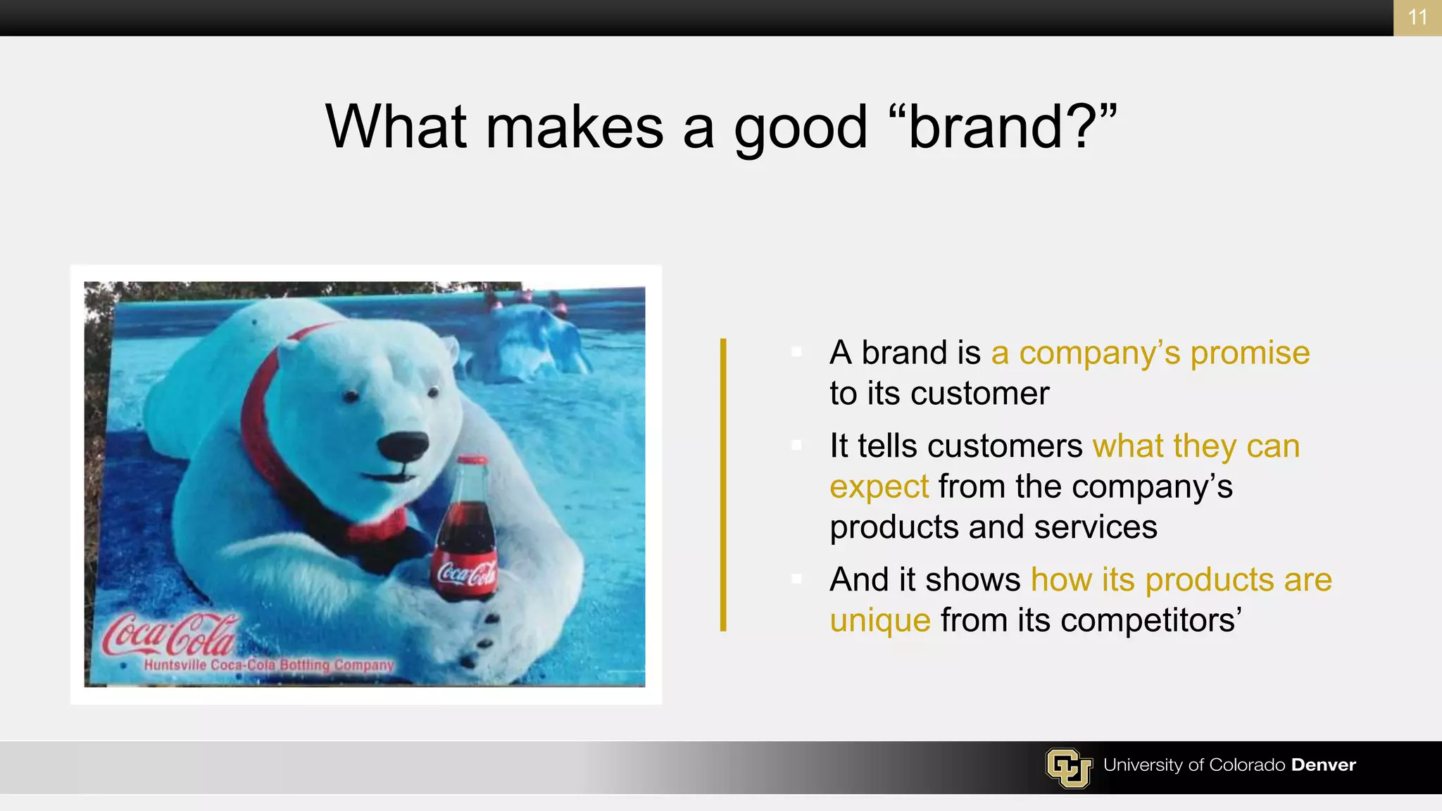  A brand is a company’s promise
to its customer
 It tells customers what they can
expect from the company’s
products and services
 And it shows how its products are
unique from its competitors’
11
What makes a good “brand?”
 