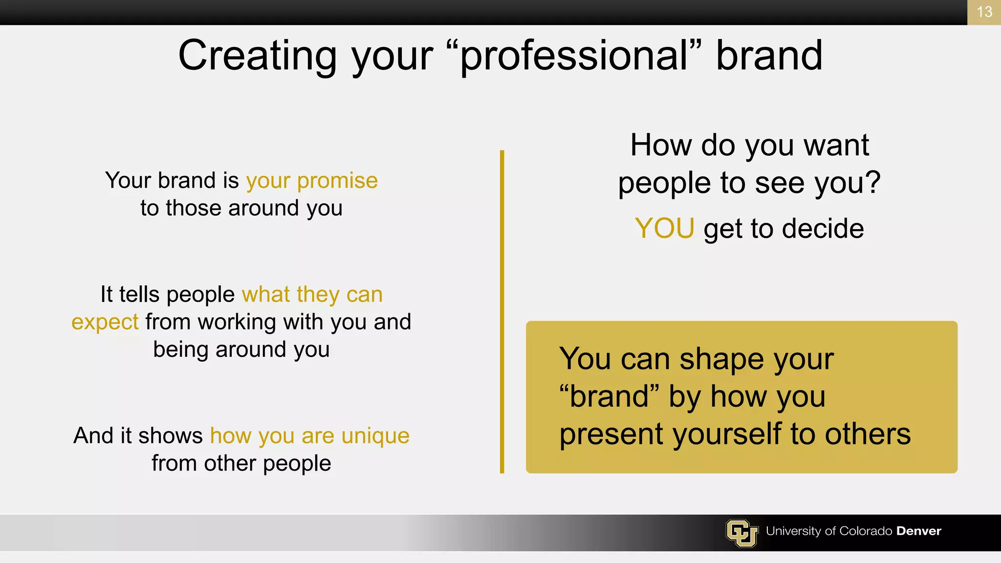 How do you want
people to see you?
YOU get to decide
13
Creating your “professional” brand
You can shape your
“brand” by how you
present yourself to others
Your brand is your promise
to those around you
It tells people what they can
expect from working with you and
being around you
And it shows how you are unique
from other people
 