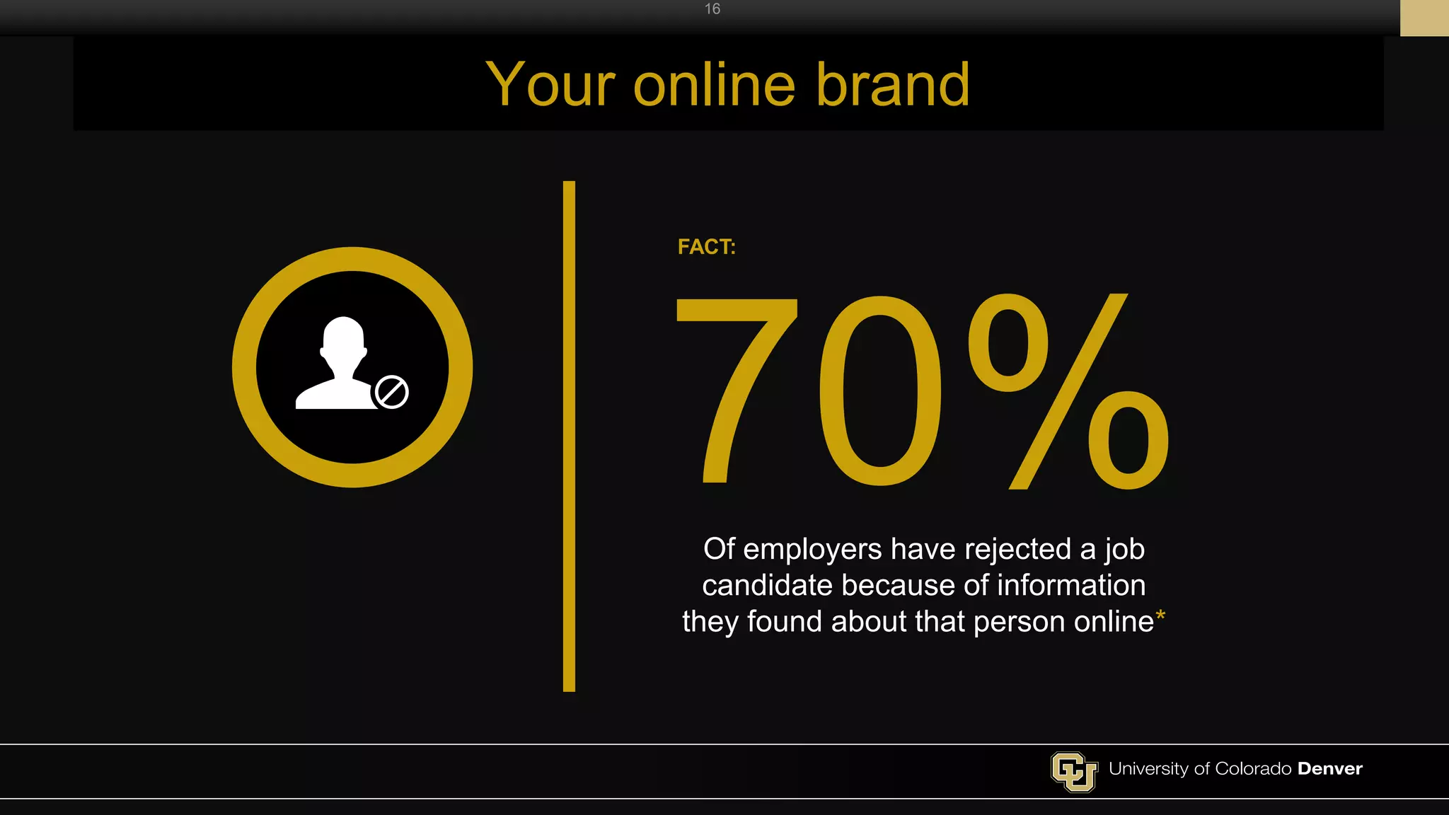 16
Your online brand
Of employers have rejected a job
candidate because of information
they found about that person online*
70%
FACT:
 
