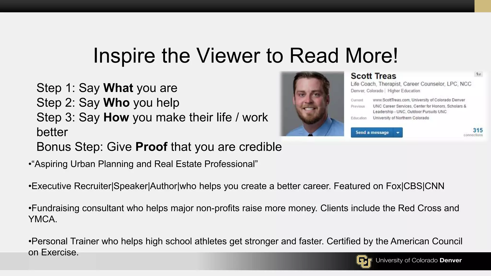 Inspire the Viewer to Read More!
Step 1: Say What you are
Step 2: Say Who you help
Step 3: Say How you make their life / work
better
Bonus Step: Give Proof that you are credible
•“Aspiring Urban Planning and Real Estate Professional”
•Executive Recruiter|Speaker|Author|who helps you create a better career. Featured on Fox|CBS|CNN
•Fundraising consultant who helps major non-profits raise more money. Clients include the Red Cross and
YMCA.
•Personal Trainer who helps high school athletes get stronger and faster. Certified by the American Council
on Exercise.
 