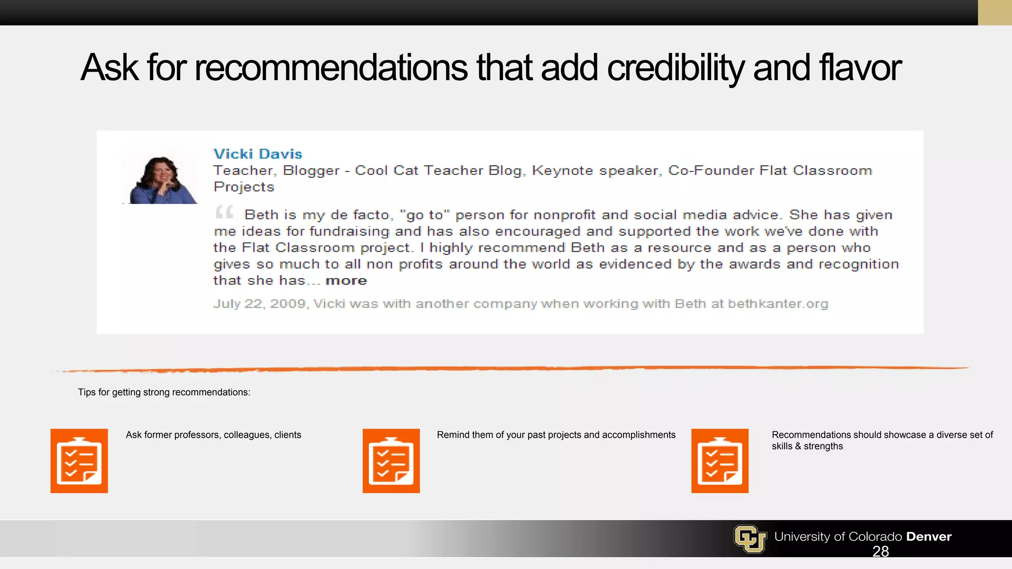 Ask for recommendations that add credibility and flavor
Tips for getting strong recommendations:
Ask former professors, colleagues, clients Remind them of your past projects and accomplishments Recommendations should showcase a diverse set of
skills & strengths
28
 