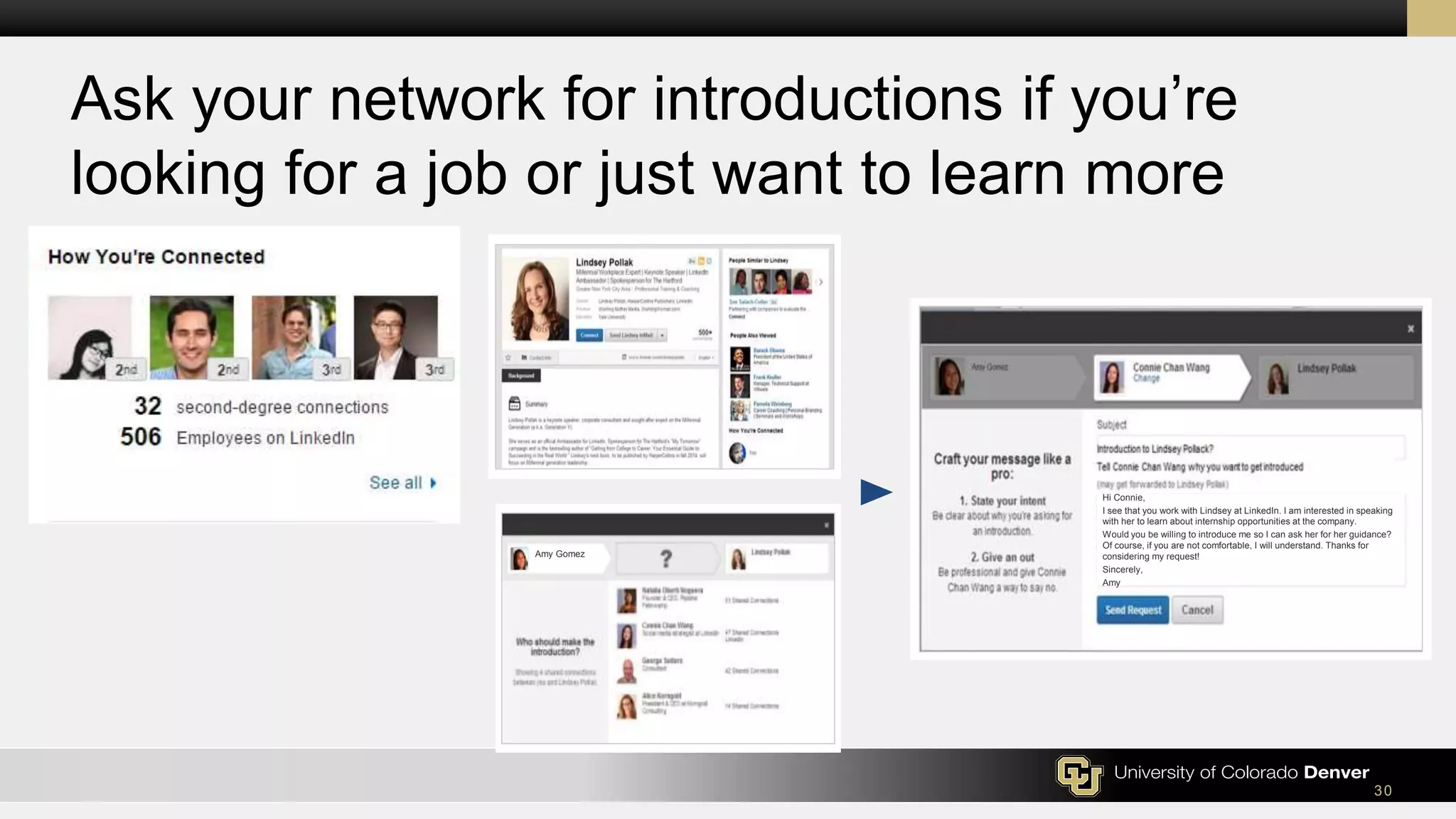 30
Ask your network for introductions if you’re
looking for a job or just want to learn more
Hi Connie,
I see that you work with Lindsey at LinkedIn. I am interested in speaking
with her to learn about internship opportunities at the company.
Would you be willing to introduce me so I can ask her for her guidance?
Of course, if you are not comfortable, I will understand. Thanks for
considering my request!
Sincerely,
Amy
Amy Gomez
 
