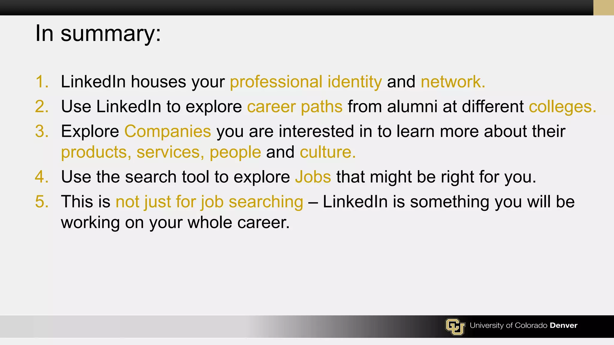 In summary:
1. LinkedIn houses your professional identity and network.
2. Use LinkedIn to explore career paths from alumni at different colleges.
3. Explore Companies you are interested in to learn more about their
products, services, people and culture.
4. Use the search tool to explore Jobs that might be right for you.
5. This is not just for job searching – LinkedIn is something you will be
working on your whole career.
 