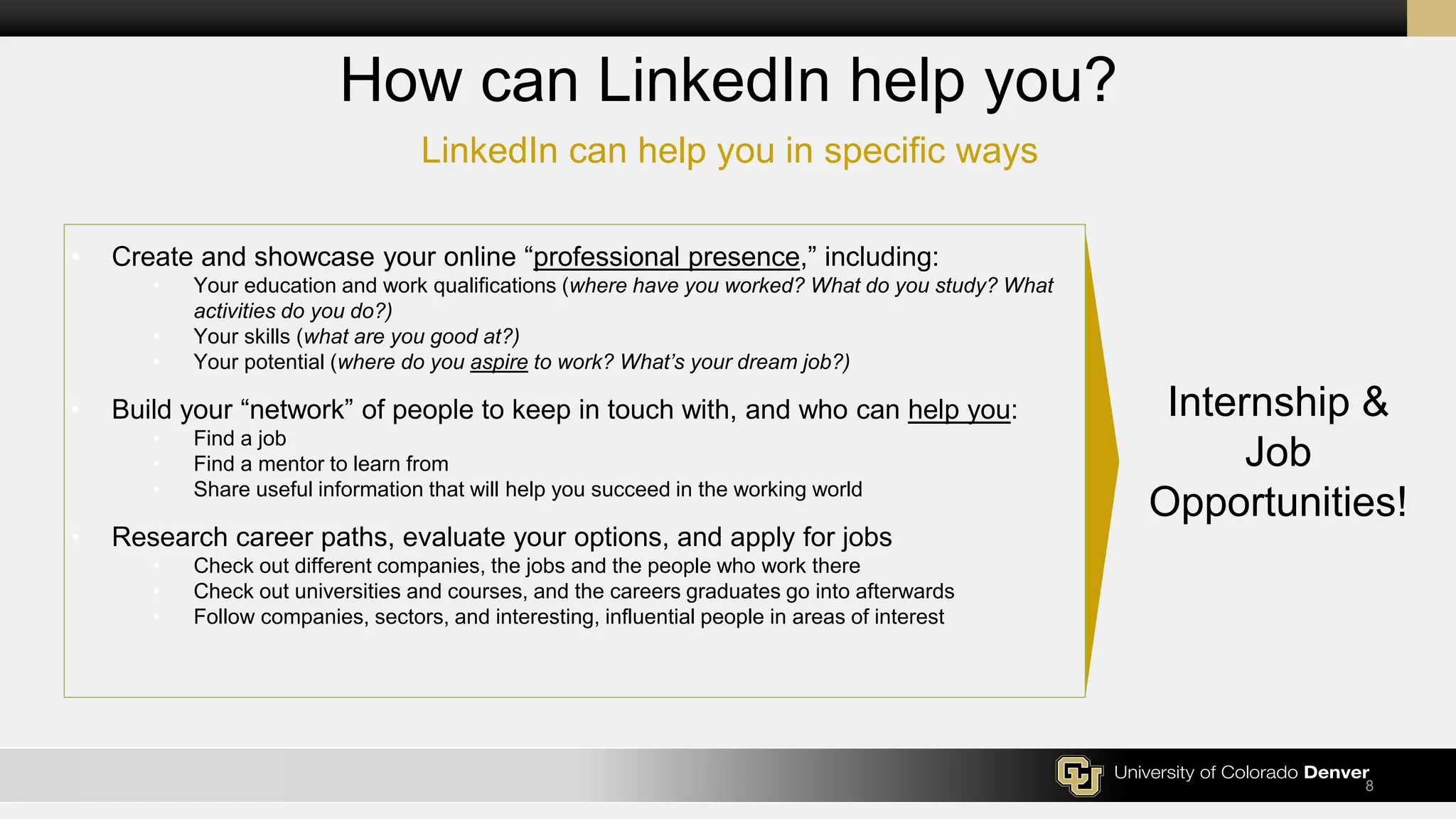 LinkedIn can help you in specific ways
8
How can LinkedIn help you?
• Create and showcase your online “professional presence,” including:
• Your education and work qualifications (where have you worked? What do you study? What
activities do you do?)
• Your skills (what are you good at?)
• Your potential (where do you aspire to work? What’s your dream job?)
• Build your “network” of people to keep in touch with, and who can help you:
• Find a job
• Find a mentor to learn from
• Share useful information that will help you succeed in the working world
• Research career paths, evaluate your options, and apply for jobs
• Check out different companies, the jobs and the people who work there
• Check out universities and courses, and the careers graduates go into afterwards
• Follow companies, sectors, and interesting, influential people in areas of interest
Internship &
Job
Opportunities!
 