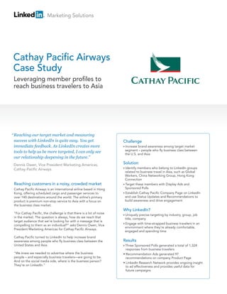 Marketing Solutions




Cathay Pacific Airways
Case Study
 Leveraging member profiles to
 reach business travelers to Asia




“ Reaching our target market and measuring
  success with LinkedIn is quite easy. You get                        Challenge
  immediate feedback. As LinkedIn creates more                        • Increasebrand awareness among target market
                                                                       segment – people who fly business class between
  tools to help us be more targeted, I can only see
                                                                       the U.S. and Asia
  our relationship deepening in the future.”
 Dennis Owen, Vice President Marketing Americas,                      Solution
                                                                      • Identify members who belong to LinkedIn groups
 Cathay Pacific Airways
                                                                        related to business travel in Asia, such as Global
                                                                        Workers, China Networking Group, Hong Kong
                                                                        Connection
 Reaching customers in a noisy, crowded market                        • Target these members with Display Ads and
 Cathay Pacific Airways is an international airline based in Hong       Sponsored Polls
 Kong, offering scheduled cargo and passenger services to             • Establish Cathay Pacific Company Page on LinkedIn
 over 140 destinations around the world. The airline’s primary          and use Status Updates and Recommendations to
 product is premium non-stop service to Asia with a focus on            build awareness and drive engagement
 the business class market.
                                                                      Why LinkedIn?
 “For Cathay Pacific, the challenge is that there is a lot of noise
                                                                      • Uniquely  precise targeting by industry, group, job
 in the market. The question is always, how do we reach that            title, company
 target audience that we’re looking for with a message that is
                                                                      • Engage with time-strapped business travelers in an
 compelling to them as an individual?” asks Dennis Owen, Vice
                                                                        environment where they’re already comfortable,
 President Marketing Americas for Cathay Pacific Airways.
                                                                        engaged and spending time
 Cathay Pacific turned to LinkedIn to help increase brand
 awareness among people who fly business class between the            Results
 United States and Asia.                                              • Three Sponsored Polls generated a total of 1,324
                                                                        responses from business travelers
 “We knew we needed to advertise where the business                   • Recommendation Ads generated 97
 people – and especially business travelers—are going to be.            recommendations on company Product Page
 And on the social media side, where is the business person?
                                                                      • LinkedIn Research Network provides ongoing insight
 They’re on LinkedIn.”                                                  to ad effectiveness and provides useful data for
                                                                        future campaigns
 