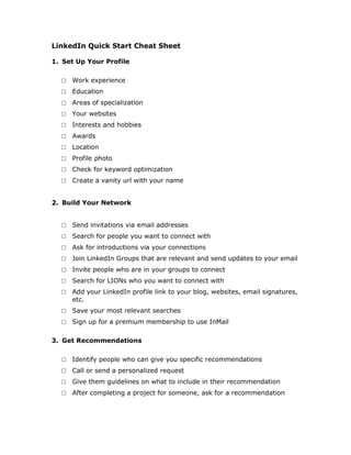 LinkedIn Quick Start Cheat Sheet

1. Set Up Your Profile

  □   Work experience
  □   Education
  □   Areas of specialization
  □   Your websites
  □   Interests and hobbies
  □   Awards
  □   Location
  □   Profile photo
  □   Check for keyword optimization
  □   Create a vanity url with your name


2. Build Your Network


  □   Send invitations via email addresses
  □   Search for people you want to connect with
  □   Ask for introductions via your connections
  □   Join LinkedIn Groups that are relevant and send updates to your email
  □   Invite people who are in your groups to connect
  □   Search for LIONs who you want to connect with
  □   Add your LinkedIn profile link to your blog, websites, email signatures,
      etc.
  □   Save your most relevant searches
  □   Sign up for a premium membership to use InMail

3. Get Recommendations

  □   Identify people who can give you specific recommendations
  □   Call or send a personalized request
  □   Give them guidelines on what to include in their recommendation
  □   After completing a project for someone, ask for a recommendation
 