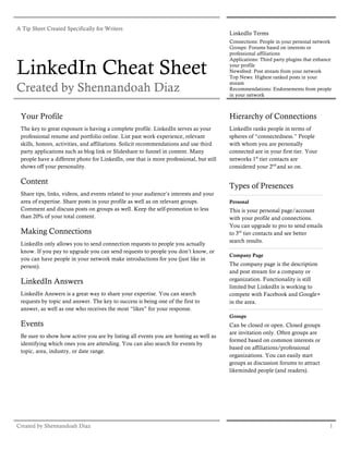 A Tip Sheet Created Specifically for Writers
                                                                                        LinkedIn Terms
                                                                                        Connections: People in your personal network
                                                                                        Groups: Forums based on interests or
                                                                                        professional affiliations


LinkedIn Cheat Sheet
                                                                                        Applications: Third party plugins that enhance
                                                                                        your profile
                                                                                        Newsfeed: Post stream from your network
                                                                                        Top News: Highest ranked posts in your

Created by Shennandoah Diaz
                                                                                        stream
                                                                                        Recommendations: Endorsements from people
                                                                                        in your network



 Your Profile                                                                           Hierarchy of Connections
 The key to great exposure is having a complete profile. LinkedIn serves as your        LinkedIn ranks people in terms of
 professional resume and portfolio online. List past work experience, relevant          spheres of “connectedness.” People
 skills, honors, activities, and affiliations. Solicit recommendations and use third    with whom you are personally
 party applications such as blog link or Slideshare to funnel in content. Many          connected are in your first tier. Your
 people have a different photo for LinkedIn, one that is more professional, but still   networks 1st tier contacts are
 shows off your personality.                                                            considered your 2nd and so on.

 Content
                                                                                        Types of Presences
 Share tips, links, videos, and events related to your audience’s interests and your
 area of expertise. Share posts in your profile as well as on relevant groups.          Personal
 Comment and discuss posts on groups as well. Keep the self-promotion to less           This is your personal page/account
 than 20% of your total content.                                                        with your profile and connections.
                                                                                        You can upgrade to pro to send emails
 Making Connections                                                                     to 3rd tier contacts and see better
                                                                                        search results.
 LinkedIn only allows you to send connection requests to people you actually
 know. If you pay to upgrade you can send requests to people you don’t know, or
                                                                                        Company Page
 you can have people in your network make introductions for you (just like in
 person).                                                                               The company page is the description
                                                                                        and post stream for a company or
 LinkedIn Answers                                                                       organization. Functionality is still
                                                                                        limited but LinkedIn is working to
 LinkedIn Answers is a great way to share your expertise. You can search                compete with Facebook and Google+
 requests by topic and answer. The key to success is being one of the first to          in the area.
 answer, as well as one who receives the most “likes” for your response.
                                                                                        Groups
 Events                                                                                 Can be closed or open. Closed groups
                                                                                        are invitation only. Often groups are
 Be sure to show how active you are by listing all events you are hosting as well as
                                                                                        formed based on common interests or
 identifying which ones you are attending. You can also search for events by
                                                                                        based on affiliations/professional
 topic, area, industry, or date range.
                                                                                        organizations. You can easily start
                                                                                        groups as discussion forums to attract
                                                                                        likeminded people (and readers).




Created by Shennandoah Diaz                                                                                                          1
 