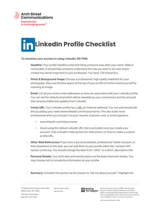 LinkedIn Profile Checklist
To maximize your success in using LinkedIn, DO THIS:
Headline: Your profile headline is the first thing someone sees after your name. Make it
memorable. It should help someone understand the role you want to do next and/or
contain key words important to your profession. You have 120 characters.
Photo & Background Image: Choose a professional, high quality headshot for your
photograph. Also use the blue space at the top of your profile to further brand yourself by
inserting an image.
Email: List all your active email addresses so they are associated with your LinkedIn profile.
You can set the default email which will be viewable by your connections and the account
that receives InMail and updates from LinkedIn.
Vanity URL: Your LinkedIn profile has a URL (an Internet address). You can and should edit
this by adding your name (www.linkedin.com/in/yourname). This also looks more
professional when you include it on your resume, business card, or email signature.
o www.linkedin.com/in/yourname
o Avoid using the default LinkedIn URL that is provided once you create your
account. Visit LinkedIn’s help section for instructions on how to create a custom
profile URL.
Other Web References: If you have a personal website, professional Twitter account, or
links elsewhere on the web, you can add them to your profile within the “contact info”
section at the top. You should change the label from “other” to a short, descriptive title.
Personal Details: Your birth date and marital status are the least important details. You
may choose not to include this information on your profile.
Summary: Consider this section as the answer to “tell me about yourself.” Highlight the
 