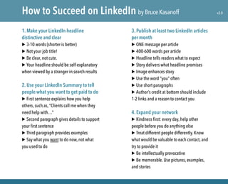 1. Make your LinkedIn headline
distinctive and clear
▶ 3-10 words (shorter is better)
▶ Not your job title!
▶ Be clear, not cute.
▶ Your headline should be self-explanatory
when viewed by a stranger in search results
2. Use your LinkedIn Summary to tell
people what you want to get paid to do
▶ First sentence explains how you help
others, such as, “Clients call me when they
need help with…”
▶ Second paragraph gives details to support
your first sentence
▶ Third paragraph provides examples
▶ Say what you want to do now, not what
you used to do
3. Publish at least two LinkedIn articles
per month
▶ ONE message per article
▶ 400-600 words per article
▶ Headline tells readers what to expect
▶ Story delivers what headline promises
▶ Image enhances story
▶ Use the word “you” often
▶ Use short paragraphs
▶ Author’s credit at bottom should include
1-2 links and a reason to contact you
4. Expand your network
▶ Kindness first: every day, help other
people before you do anything else
▶ Treat different people differently. Know
what would be valuable to each contact, and
try to provide it
▶ Be intellectually provocative
▶ Be memorable. Use pictures, examples,
and stories
How to Succeed on LinkedIn by Bruce Kasanoff v3.0
 