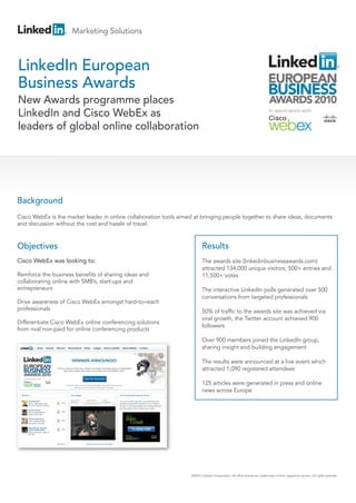 Marketing Solutions



LinkedIn European
Business Awards
New Awards programme places
LinkedIn and Cisco WebEx as
leaders of global online collaboration




Background
Cisco WebEx is the market leader in online collaboration tools aimed at bringing people together to share ideas, documents
and discussion without the cost and hassle of travel.


Objectives                                                                Results
Cisco WebEx was looking to:                                               The awards site (linkedinbusinessawards.com)
                                                                          attracted 134,000 unique visitors; 500+ entries and
Reinforce the business benefits of sharing ideas and                      11,500+ votes
collaborating online with SMB’s, start-ups and
entrepreneurs                                                             The interactive LinkedIn polls generated over 500
                                                                          conversations from targeted professionals
Drive awareness of Cisco WebEx amongst hard-to-reach
professionals                                                             50% of traffic to the awards site was achieved via
                                                                          viral growth, the Twitter account achieved 900
Differentiate Cisco WebEx online conferencing solutions
                                                                          followers
from rival non-paid for online conferencing products
                                                                          Over 900 members joined the LinkedIn group,
                                                                          sharing insight and building engagement

                                                                          The results were announced at a live event which
                                                                          attracted 1,090 registered attendees

                                                                          125 articles were generated in press and online
                                                                          news across Europe




                                                                   ©2010 LinkedIn Corporation. All other brands are trademarks of their respective owners. All rights reserved.
 